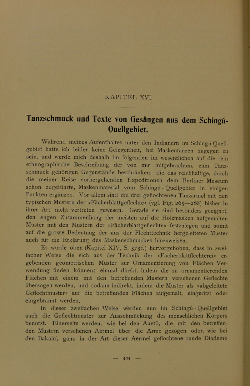 KAPITEL XVI. Tanzschmuck und Texte von Gesängen aus dem Schingü- Ouellgebiet. Während meines Aufenthaltes unter den Indianern im Schingü-Quell- gebiet hatte ich leider keine Gelegenheit, bei Maskentänzen zugegen zu sein, und werde mich deshalb im folgenden im wesentlichen auf die rein ethnographische Beschreibung der von mir mitgebrachten, zum Tanz- schmuck gehörigen Gegenstände beschränken, die das reichhaltige, durch die meiner Reise vorhergehenden Expeditionen dem Berliner Museum schon zugeführte, Maskenmaterial vom Schingü - Quellgebiet in einigen Punkten ergänzen. Vor allem sind die drei geflochtenen Tanzärmel mit den typischen Mustern der »Fächerblattgeflechte« (vgl. Fig. 265—268) bisher in ihrer Art nicht vertreten gewesen. Gerade sie sind besonders geeignet, den engen Zusammenhang der meisten auf die Holzmasken aufgemalten Muster mit den Mustern der »Fächerblattgeflechte« festzulegen und somit auf die grosse Bedeutung der aus der Flechttechnik hergeleiteten Muster auch für die Erklärung des Maskenschmuckes hinzuweisen. Es wurde oben (Kapitel XIV, S. 373 f.) hervorgehoben, dass in zwei- facher Weise die sich aus der Technik der »F'ächerblattflechterei« er- gebenden geometrischen Muster zur Ornamentierung von Flächen Ver- wendung finden können; einmal direkt, indem die zu ornamentierenden Flächen mit einem mit den betreffenden Mustern versehenen Geflechte überzogen werden, und sodann indirekt, indem die Muster als »abgeleitete Geflechtmuster« auf die betreffenden Flächen aufgemalt, eingeritzt oder eingebrannt werden. In dieser zweifachen Weise werden nun im Schingü - Quellgebiet auch die Geflechtmuster zur Ausschmückung des menschlichen Körpers benutzt. Einerseits werden, wie bei den Auetö, die mit den betreffen- den Mustern versehenen Aermel über die Arme gezogen oder, wie bei den Bakairf, ganz in der Art dieser Aermel geflochtene runde Diademe