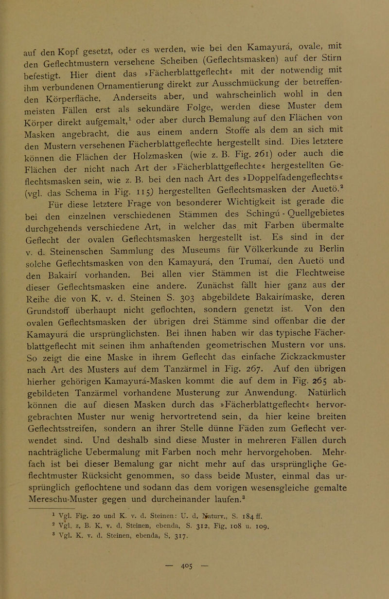 auf den Kopf gesetzt, oder es werden, wie bei den Kamayurä, ovale, mit den Geflechtmustern versehene Scheiben (Geflechtsmasken) auf der Stirn befestigt. Hier dient das »Fächerblattgeflecht« mit der notwendig mit ihm verbundenen Ornamentierung direkt zur Ausschmückung der betreffen- den Körperfläche. Anderseits aber, und wahrscheinlich wohl in den meisten Fällen erst als sekundäre Folge, werden diese Muster dem Körper direkt aufgemalt,1 oder aber durch Bemalung auf den Flächen von Masken angebracht, die aus einem andern Stoffe als dem an sich mit den Mustern versehenen Fächerblattgeflechte hergestellt sind. Dies letztere können die Flächen der Holzmasken (wie z. B. Fig. 261) oder auch die Flächen der nicht nach Art der »Fächerblattgeflechte« hergestellten Ge- flechtsmasken sein, wie z. B. bei den nach Art des »Doppelfadengeflechts« (vgl. das Schema in Fig. 115) hergestellten Geflechtsmasken der Auetö.2 Für diese letztere Frage von besonderer Wichtigkeit ist gerade die bei den einzelnen verschiedenen Stämmen des Schingu - Quellgebietes durchgehends verschiedene Art, in welcher das mit Farben übermalte Geflecht der ovalen Geflechtsmasken hergestellt ist. Es sind in der v. d. Steinenschen Sammlung des Museums für Völkerkunde zu Berlin solche Geflechtsmasken von den Kamayurä, den Trumai, den Auetö und den Bakairi vorhanden. Bei allen vier Stämmen ist die Flechtweise dieser Geflechtsmasken eine andere. Zunächst fällt hier ganz aus der Reihe die von K. v. d. Steinen S. 303 abgebildete Bakairfmaske, deren Grundstoff überhaupt nicht geflochten, sondern genetzt ist. Von den ovalen Geflechtsmasken der übrigen drei Stämme sind offenbar die der Kamayurä die ursprünglichsten. Bei ihnen haben wir das typische Fächer- blattgeflecht mit seinen ihm anhaftenden geometrischen Mustern vor uns. So zeigt die eine Maske in ihrem Geflecht das einfache Zickzackmuster nach Art des Musters auf dem Tanzärmel in Fig. 267. Auf den übrigen hierher gehörigen Kamayurä-Masken kommt die auf dem in Fig. 265 ab- gebildeten Tanzärmel vorhandene Musterung zur Anwendung. Natürlich können die auf diesen Masken durch das »Fächerblattgeflecht« hervor- gebrachten Muster nur wenig hervortretend sein, da hier keine breiten Geflechtsstreifen, sondern an ihrer Stelle dünne Fäden zum Geflecht ver- wendet sind. Und deshalb sind diese Muster in mehreren Fällen durch nachträgliche Uebermalung mit Farben noch mehr hervorgehoben. Mehr- fach ist bei dieser Bemalung gar nicht mehr auf das ursprüngli<j:he Ge- flechtmuster Rücksicht genommen, so dass beide Muster, einmal das ur- sprünglich geflochtene und sodann das dem vorigen wesensgleiche gemalte Mereschu-Muster gegen und durcheinander laufen.3 1 Vgl. Fig. 20 und K. v. d. Steinen: U. d. Ifaturv., S. 184 ff. 2 Vgl. z. B. K. v. d. Steinen, ebenda, S. 312, Fig. 108 u. 109. 3 Vgl. K. v. d. Steinen, ebenda, S. 317.