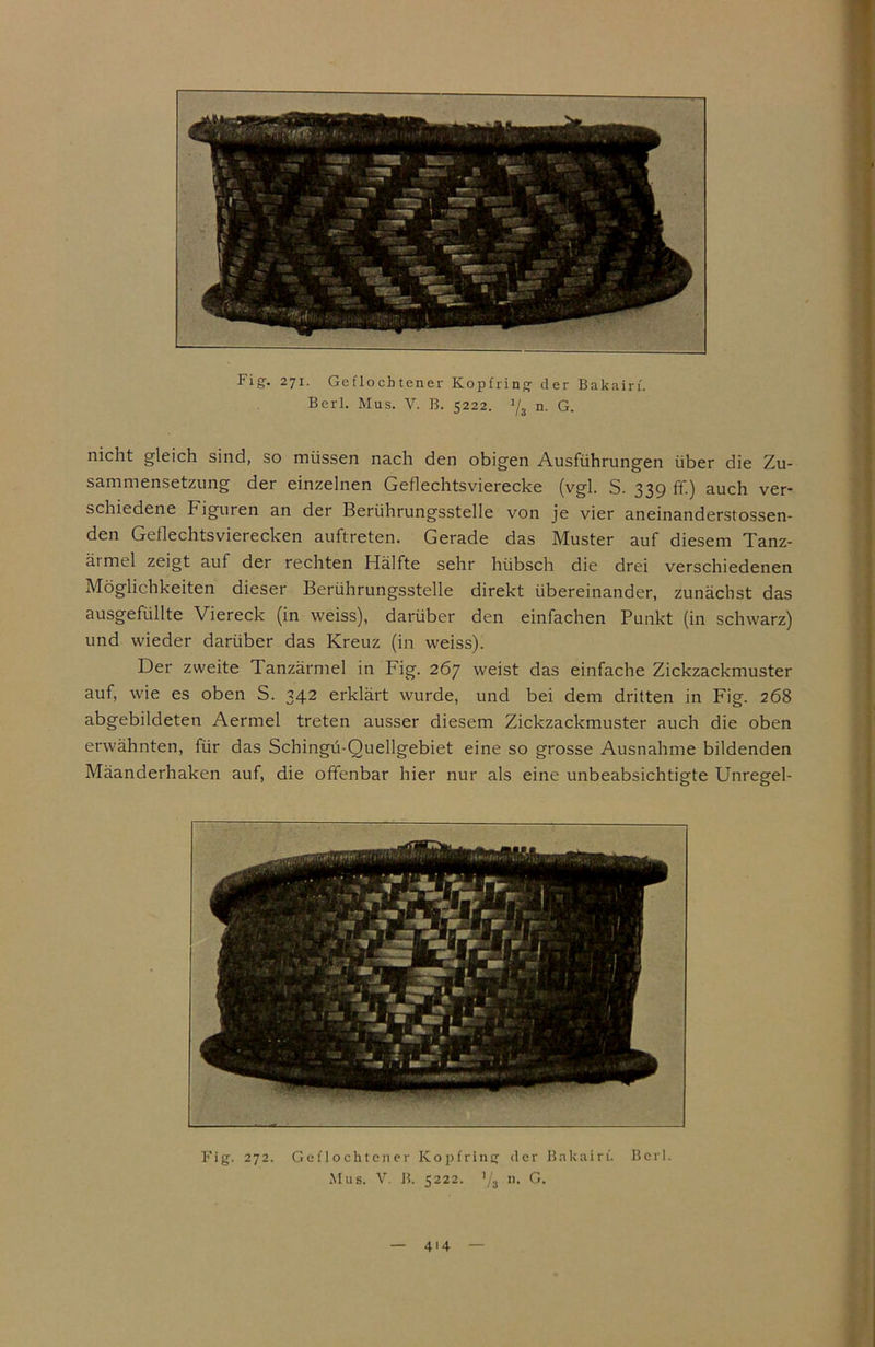 Berl. Mus. V. B. 5222. 1j3 n. G. nicht gleich sind, so müssen nach den obigen Ausführungen über die Zu- sammensetzung der einzelnen Geflechtsvierecke (vgl. S. 339 ff.) auch ver- schiedene Figuren an der Berührungsstelle von je vier aneinanderstossen- den Geflechtsvierecken auftreten. Gerade das Muster auf diesem Tanz- ätmel zeigt auf der rechten Hälfte sehr hübsch die drei verschiedenen Möglichkeiten dieser Berührungsstelle direkt übereinander, zunächst das ausgefüllte Viereck (in weiss), darüber den einfachen Punkt (in schwarz) und wieder darüber das Kreuz (in weiss). Der zweite Tanzärmel in Fig. 267 weist das einfache Zickzackmuster auf, wie es oben S. 342 erklärt wurde, und bei dem dritten in Fig. 268 abgebildeten Aermel treten ausser diesem Zickzackmuster auch die oben erwähnten, für das Schingü-Quellgebiet eine so grosse Ausnahme bildenden Mäanderhaken auf, die offenbar hier nur als eine unbeabsichtigte Unregel-