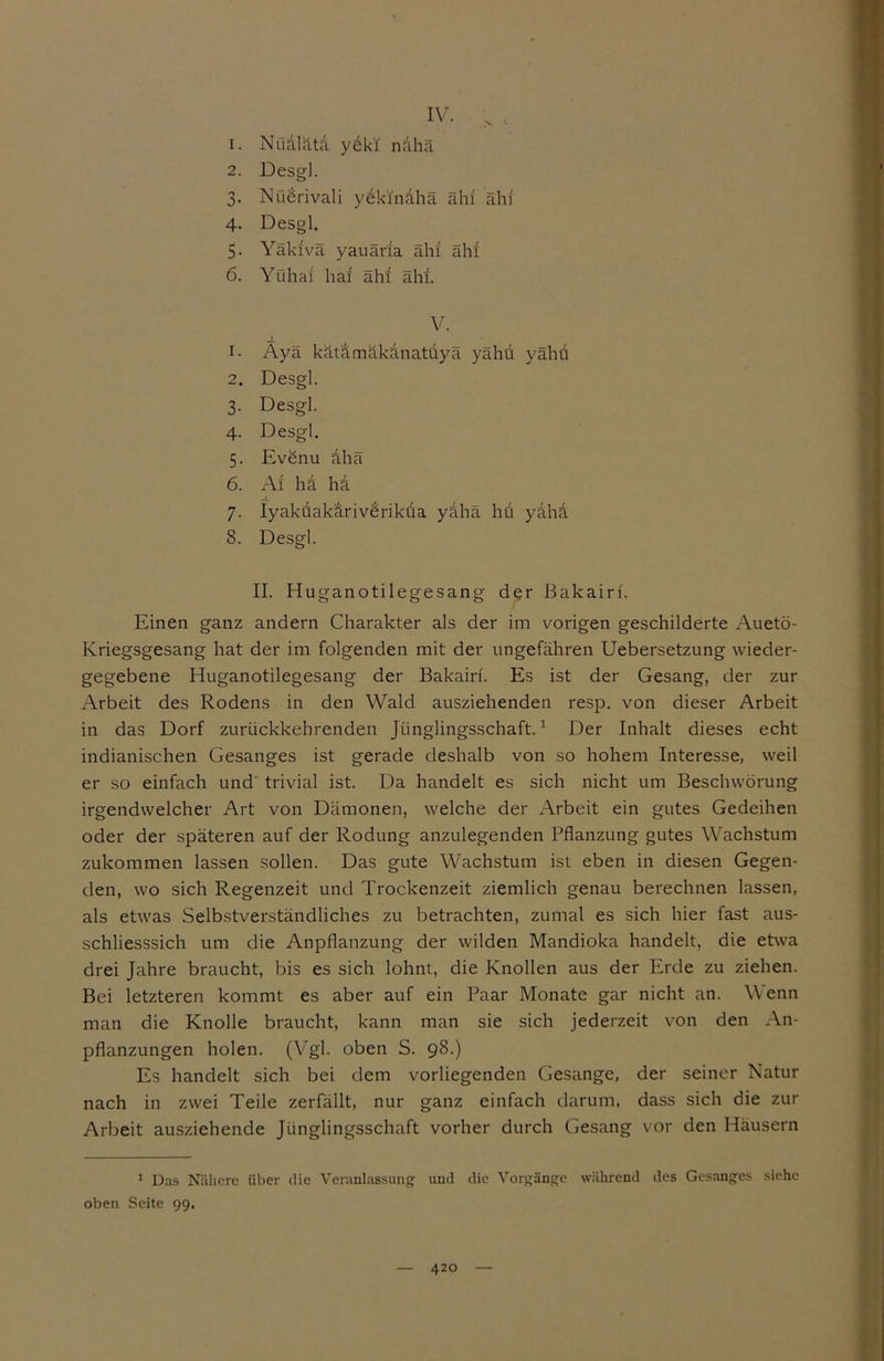 IV. > , 1. Nü&lätd yükl nähä 2. Desgl. 3. NüÜrivali yekindhä ähi ähi 4. Desgl. 5- Yäluvä yauäria ähi ähi 6. Yühaf hai ähi ähi. V. _i_ i- Ayä kätämäkanatüyä yähü yähu 2. Desgl. 3. Desgl. 4. Desgl. 5. Evönu ahä 6. Ai ha ha 7. Iyaküakärivüriküa yahä hü yaha 8. Desgl. II. Huganotilegesang der ßakairf. Einen ganz andern Charakter als der im vorigen geschilderte Auetö- Kriegsgesang hat der im folgenden mit der ungefähren Uebersetzung wieder- gegebene Huganotilegesang der Bakairf. Es ist der Gesang, der zur Arbeit des Rodens in den Wald ausziehenden resp. von dieser Arbeit in das Dorf zurückkehrenden Jünglingsschaft.1 Der Inhalt dieses echt indianischen Gesanges ist gerade deshalb von so hohem Interesse, weil er so einfach und trivial ist. Da handelt es sich nicht um Beschwörung irgendwelcher Art von Dämonen, welche der Arbeit ein gutes Gedeihen oder der späteren auf der Rodung anzulegenden Pflanzung gutes Wachstum zukommen lassen sollen. Das gute Wachstum ist eben in diesen Gegen- den, wo sich Regenzeit und Trockenzeit ziemlich genau berechnen lassen, als etwas Selbstverständliches zu betrachten, zumal es sich hier fast aus- schliesssich um die Anpflanzung der wilden Mandioka handelt, die etwa drei Jahre braucht, bis es sich lohnt, die Knollen aus der Erde zu ziehen. Bei letzteren kommt es aber auf ein Paar Monate gar nicht an. Wenn man die Knolle braucht, kann man sie sich jederzeit von den An- pflanzungen holen. (Vgl. oben S. 98.) Es handelt sich bei dem vorliegenden Gesänge, der seiner Natur nach in zwei Teile zerfällt, nur ganz einfach darum, dass sich die zur Arbeit ausziehende Jünglingsschaft vorher durch Gesang vor den Häusern 1 Das Nähere über die Veranlassung und die Vorgänge während des Gesanges siehe oben Seite 99.