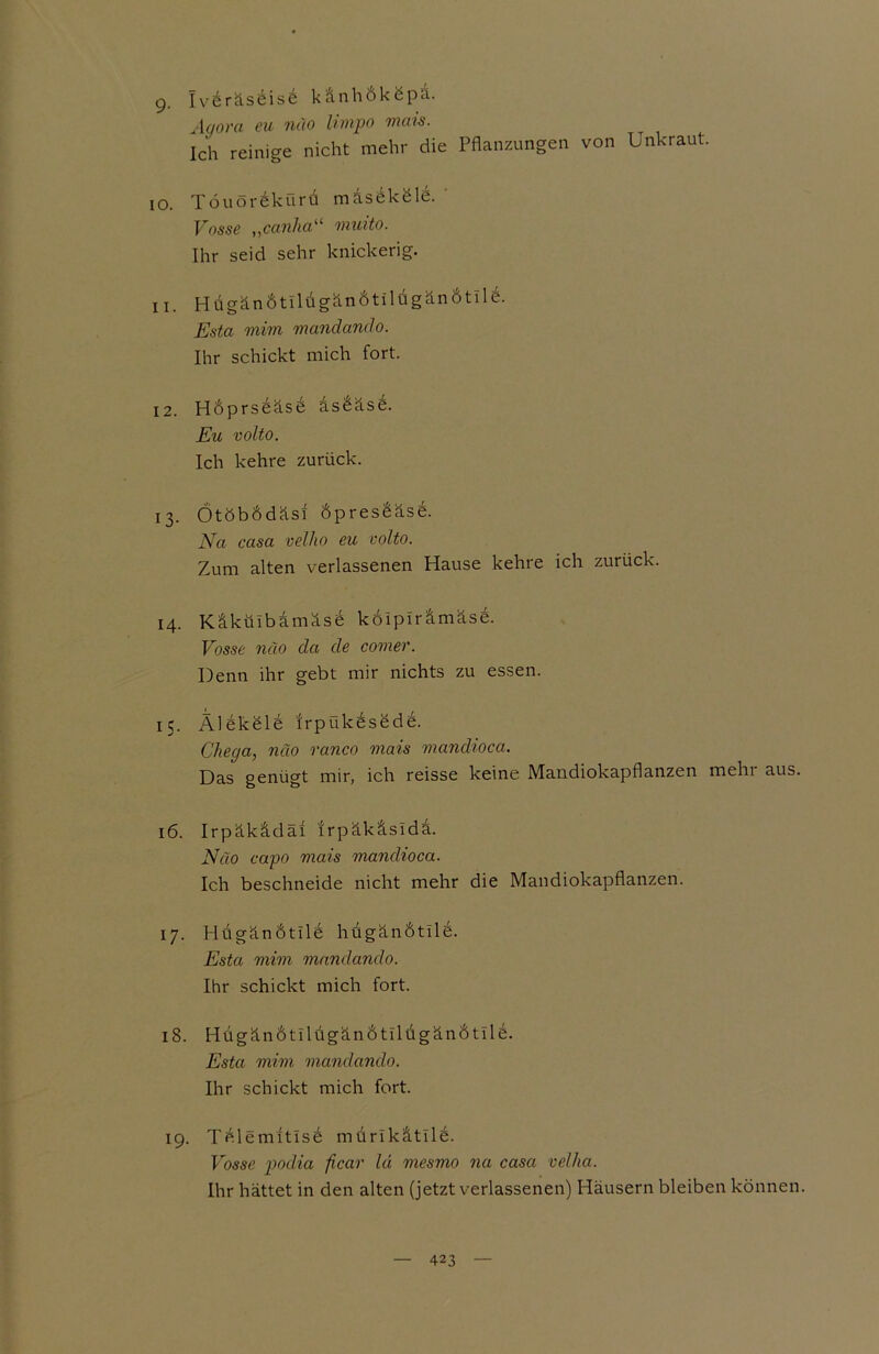 g. Iv6räs6is6 känhÖköpa. Agora eu näo limpo mais. Ich reinige nicht mehr die Pflanzungen von Unkraut. 10. Töuörekürd maseköle. Vosse „canha“ muito. Ihr seid sehr knickerig. 11. Hügän6tiltigän6tildgänötild. Esta mim mandanclo. Ihr schickt mich fort. 12. HÖprseäse asdäse. Eu volto. Ich kehre zurück. 13. OtÖbÖdäsi Öpresdäse. Na casa velho eu volto. Zum alten verlassenen Hause kehre ich zurück. 14. Käkülbamäse koiplrämäse. Vosse näo da de comer. Denn ihr gebt mir nichts zu essen. 15. Älekele Irpükesede. Chega, näo ranco mais mandioca. Das genügt mir, ich reisse keine Mandiokapflanzen mehi aus. 16. Irpäkädai trpäkäsida. Näo capo mais mandioca. Ich beschneide nicht mehr die Mandiokapflanzen. 17. Htigändtile hugänbtile. Esta mim mandando. Ihr schickt mich fort. 18. HügändtllügcinÖtilugänÖtilb. Esta mim mandando. Ihr schickt mich fort. 19. Tdlemitlsd mdrlkätlld. Vosse podia ficar lä mesmo na casa vel/ia. Ihr hättet in den alten (jetzt verlassenen) Häusern bleiben können.