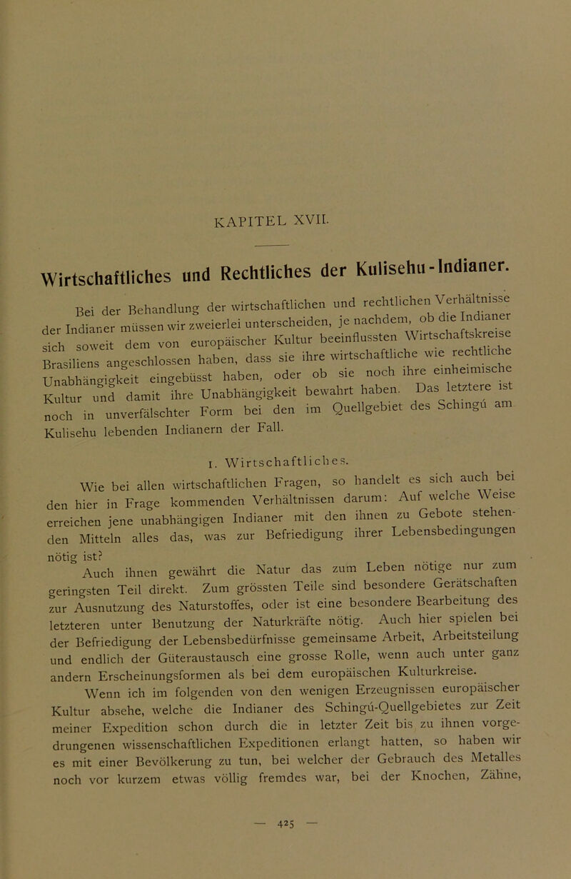 KAPITEL XVII. Wirtschaftliches und Rechtliches der Kulisehu-Indianer. Bei der Behandlung der wirtschaftlichen und rechthchen Verhaltmsse der Indianer müssen wir zweierlei unterscheiden, je nachdem, ob d,e Indianer sich soweit dem von europäischer Kultur beeinflussten Wirtschaftskreise Brasiliens angeschlossen haben, dass sie ihre wirtschaftliche wie rechtliche Unabhängigkeit e.ngebüsst haben, oder ob sie noch.ihre ein—e Kultur und damit ihre Unabhängigkeit bewahrt haben. Das letztere^ noch in unverfälschter Form bei den im Quellgebiet des Schnell Kulisehu lebenden Indianern der Fall. i. Wirtschaftliches. Wie bei allen wirtschaftlichen Fragen, so handelt es sich auch bei den hier in Frage kommenden Verhältnissen darum: Auf welche Weise erreichen jene unabhängigen Indianer mit den ihnen zu Gebote stehen- den Mitteln alles das, was zur Befriedigung ihrer Lebensbedingungen nötig ist? .. . Auch ihnen gewährt die Natur das zum Leben nötige nur zum geringsten Teil direkt. Zum grössten Teile sind besondere Gerätschaften zur Ausnutzung des Naturstoffes, oder ist eine besondere Bearbeitung des letzteren unter Benutzung der Naturkräfte nötig. Auch hier spielen bei der Befriedigung der Lebensbedürfnisse gemeinsame Arbeit, Arbeitsteilung und endlich der Güteraustausch eine grosse Rolle, wenn auch unter ganz andern Erscheinungsformen als bei dem europäischen Kulturkreise. Wenn ich im folgenden von den wenigen Erzeugnissen europäischer Kultur absehe, welche die Indianer des Schingü-Quellgebietes zut Zeit meiner Expedition schon durch die in letzter Zeit bis zu ihnen vorge drungenen wissenschaftlichen Expeditionen erlangt hatten, so haben wir es mit einer Bevölkerung zu tun, bei welcher der Gebrauch des Metalles noch vor kurzem etwas völlig fremdes war, bei der Knochen, Zähne,