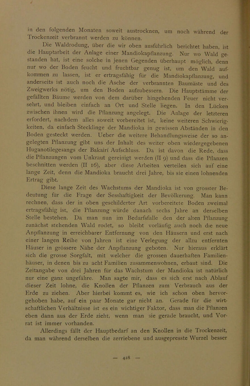 m den folgenden Monaten soweit austrocknen, um noch während der Trockenzeit verbrannt werden zu können. Die Waldrodung, über die wir oben ausführlich berichtet haben, ist die Hauptarbeit der Anlage einer Mandiokapflanzung. Nur wo Wald ge- standen hat, ist eine solche in jenen Gegenden überhaupt möglich, denn nur wo der Boden feucht und fruchtbar genug ist, um den Wald auf- kommen zu lassen, ist er ertragsfähig für die Mandiokapflanzung, und anderseits ist auch noch die Asche der verbrannten Baumäste und des Zweigwerks nötig, um den Boden aufzubessern. Die Hauptstämme der gefällten Bäume werden von dem darüber hingehenden Feuer nicht ver- sehrt, und bleiben einfach an Ort und Stelle liegen. In den Lücken zwischen ihnen wird die Pflanzung angelegt. Die Anlage der letzteren ei fordert, nachdem alles soweit vorbereitet ist, keine weiteren Schwierig- keiten, da einfach Stecklinge der Mandioka in gewissen Abständen in den Boden gesteckt werden. Ueber die weitere Behandlungsweise der so an- gelegten Pflanzung gibt uns der Inhalt des weiter oben wiedergegebenen Huganotilegesangs der Bakairf Aufschluss. Da ist davon die Rede, dass die Pflanzungen vom Unkraut gereinigt werden (II 9) und dass die Pflanzen beschnitten werden (II 16), aber diese Arbeiten verteilen sich auf eine lange Zeit, denn die Mandioka braucht drei Jahre, bis sie einen lohnenden Ertrag gibt. Diese lange Zeit des Wachstums der Mandioka ist von grösster Be- deutung für die Frage der Sesshaftigkeit der Bevölkerung. Man kann rechnen, dass der in oben geschilderter Art vorbereitete Boden zweimal ertragsfähig ist, die Pflanzung würde danach sechs Jahre an derselben Stelle bestehen. Da man nun im Bedarfsfälle den der alten Pflanzung zunächst stehenden Wald rodet, so bleibt vorläufig auch noch die neue Anpflanzung in erreichbarer Entfernung von den Häusern und erst nach einer langen Reihe von Jahren ist eine Verlegung der allzu entfernten Häuser in grössere Nähe der Anpflanzung geboten. Nur hieraus erklärt sich die grosse Sorgfalt, mit welcher die grossen dauerhaften Familien- häuser, in denen bis zu acht Familien zusammenwohnen, erbaut sind. Die Zeitangabe von drei Jahren für das Wachstum der Mandioka ist natürlich nur eine ganz ungefähre. Man sagte mir, dass es sich erst nach Ablauf dieser Zeit lohne, die Knollen der Pflanzen zum Verbrauch aus der Plrde zu ziehen. Aber hierbei kommt es, wie ich schon oben hervor- gehoben habe, auf ein paar Monate gar nicht an. Gerade für die wirt- schaftlichen Verhältnisse ist es ein wichtiger Faktor, dass man die Pflanzen eben dann aus der Erde zieht, wenn man sie gerade braucht, und Vor- rat ist immer vorhanden. Allerdings fällt der Hauptbedarf an den Knollen in die Trockenzeit, da man während derselben die zerriebene und ausgepresste Wurzel besser