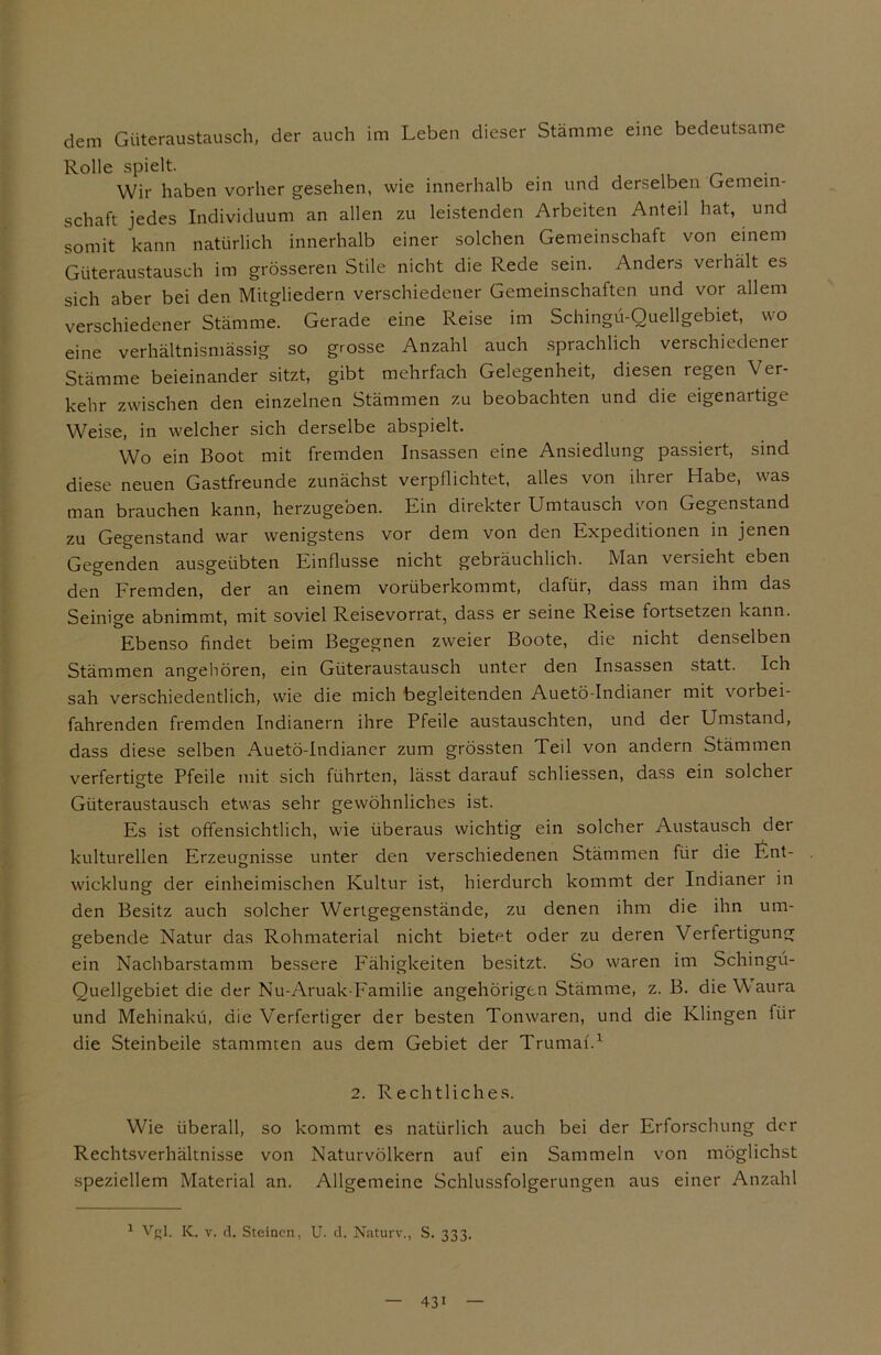 dem Güteraustausch, der auch im Leben dieser Stämme eine bedeutsame Rolle spielt. Wir haben vorher gesehen, wie innerhalb ein und derselben Gemein- schaft jedes Individuum an allen zu leistenden Arbeiten Anteil hat, und somit kann natürlich innerhalb einer solchen Gemeinschaft von einem Güteraustausch im grösseren Stile nicht die Rede sein. Anders verhalt es sich aber bei den Mitgliedern verschiedener Gemeinschaften und vor allem verschiedener Stämme. Gerade eine Reise im Schingü-Quellgebiet, wo eine verhältnismässig so grosse Anzahl auch sprachlich verschiedener Stämme beieinander sitzt, gibt mehrfach Gelegenheit, diesen regen Ver- kehr zwischen den einzelnen Stämmen zu beobachten und die eigenartige Weise, in welcher sich derselbe abspielt. Wo ein Boot mit fremden Insassen eine Ansiedlung passiert, sind diese neuen Gastfreunde zunächst verpflichtet, alles von ihrer Habe, was man brauchen kann, herzugeben. Ein direkter Umtausch von Gegenstand 2u Gegenstand war wenigstens vor dem von den Expeditionen in jenen Gegenden ausgeübten Einflüsse nicht gebräuchlich. Man versieht eben den Fremden, der an einem vorüberkommt, dafür, dass man ihm das Seinige abnimmt, mit soviel Reisevorrat, dass er seine Reise fortsetzen kann. Ebenso findet beim Begegnen zweier Boote, die nicht denselben Stämmen angehören, ein Güteraustausch unter den Insassen statt. Ich sah verschiedentlich, wie die mich begleitenden Auetö-Indianer mit vorbei- fahrenden fremden Indianern ihre Pfeile austauschten, und der Umstand, dass diese selben Auetö-Indianer zum grössten Teil von andern Stämmen verfertigte Pfeile mit sich führten, lässt darauf schliessen, dass ein solcher Güteraustausch etwas sehr gewöhnliches ist. Es ist offensichtlich, wie überaus wichtig ein solcher Austausch der kulturellen Erzeugnisse unter den verschiedenen Stämmen für die ftnt- wicklung der einheimischen Kultur ist, hierdurch kommt der Indianer in den Besitz auch solcher Wertgegenstände, zu denen ihm die ihn um- gebende Natur das Rohmaterial nicht bietet oder zu deren Verfertigung ein Nachbarstamm bessere Fähigkeiten besitzt. So waren im Schingü- Quellgebiet die der Nu-Aruak-Familie angehörigtn Stämme, z. B. dieWaura und Mehinakü, die Verfertiger der besten Tonwaren, und die Klingen für die Steinbeile stammten aus dem Gebiet der Trumaf.1 2. Rechtliches. Wie überall, so kommt es natürlich auch bei der Erforschung der Rechtsverhältnisse von Naturvölkern auf ein Sammeln von möglichst speziellem Material an. Allgemeine Schlussfolgerungen aus einer Anzahl 1 VR1. K. v. d. Steinen, U. d. Naturv., S. 333. 43i