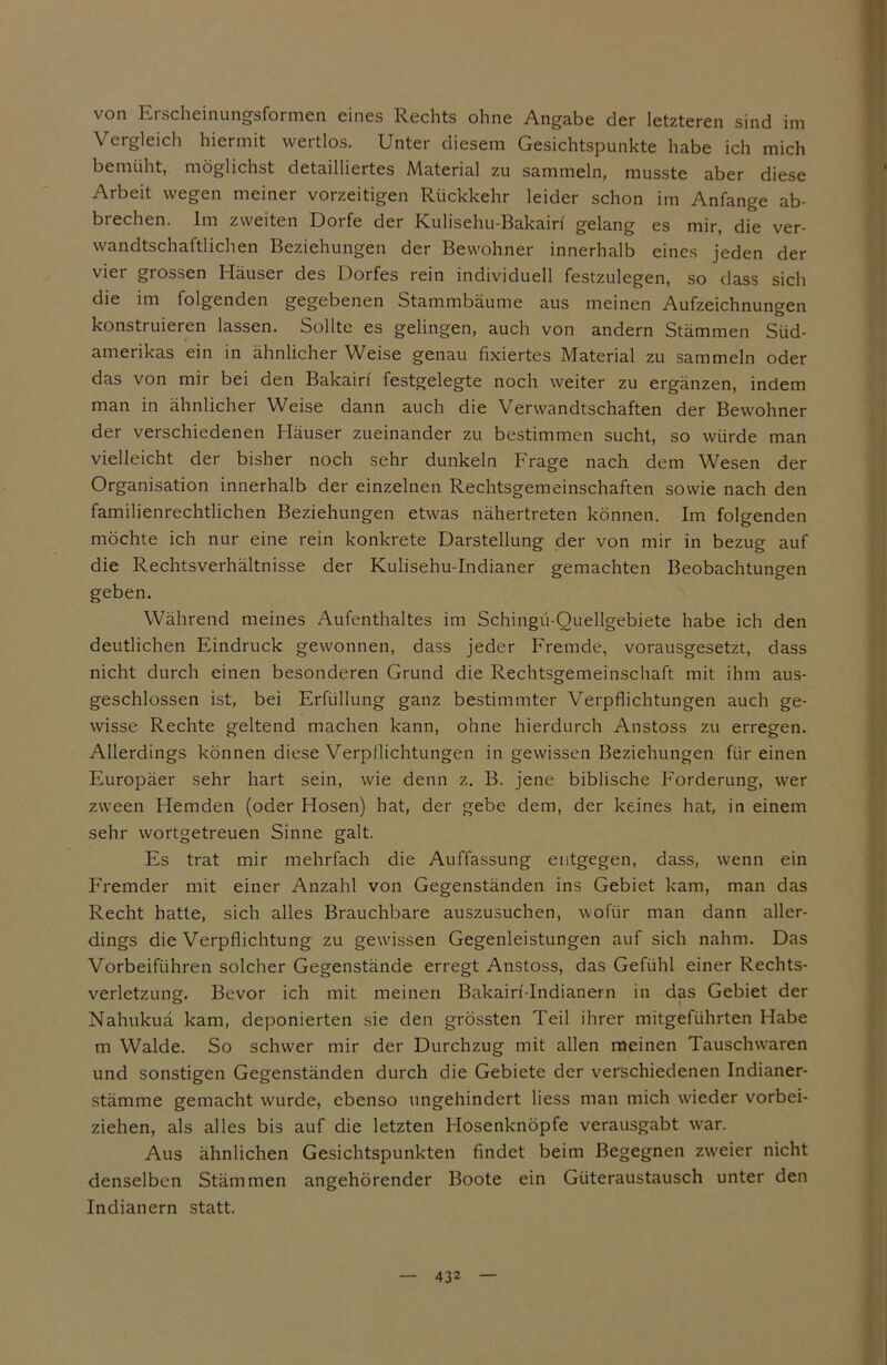 von Erscheinungsformen eines Rechts ohne Angabe der letzteren sind im Vergleich hiermit wertlos. Unter diesem Gesichtspunkte habe ich mich bemüht, möglichst detailliertes Material zu sammeln, musste aber diese Arbeit wegen meiner vorzeitigen Rückkehr leider schon im Anfänge ab- brechen. Im zweiten Dorfe der Kulisehu-Bakain gelang es mir, die ver- wandtschaftlichen Beziehungen der Bewohner innerhalb eines jeden der vier grossen Häuser des Dorfes rein individuell festzulegen, so dass sich die im folgenden gegebenen Stammbäume aus meinen Aufzeichnungen konstruieren lassen. Sollte es gelingen, auch von andern Stämmen Süd- amerikas ein in ähnlicher Weise genau fixiertes Material zu sammeln oder das von mir bei den Bakairi festgelegte noch weiter zu ergänzen, indem man in ähnlicher Weise dann auch die Verwandtschaften der Bewohner der verschiedenen Häuser zueinander zu bestimmen sucht, so würde man vielleicht der bisher noch sehr dunkeln Frage nach dem Wesen der Organisation innerhalb der einzelnen Rechtsgemeinschaften sowie nach den familienrechtlichen Beziehungen etwas nähertreten können. Im folgenden möchte ich nur eine rein konkrete Darstellung der von mir in bezug auf die Rechtsverhältnisse der Kulisehu-Indianer gemachten Beobachtungen geben. Während meines Aufenthaltes im Schingü-Ouellgebiete habe ich den deutlichen Eindruck gewonnen, dass jeder Fremde, vorausgesetzt, dass nicht durch einen besonderen Grund die Rechtsgemeinschaft mit ihm aus- geschlossen ist, bei Erfüllung ganz bestimmter Verpflichtungen auch ge- wisse Rechte geltend machen kann, ohne hierdurch Anstoss zu erregen. Allerdings können diese Verpflichtungen in gewissen Beziehungen für einen Europäer sehr hart sein, wie denn z. B. jene biblische Forderung, wer zween Hemden (oder Hosen) hat, der gebe dem, der keines hat, in einem sehr wortgetreuen Sinne galt. Es trat mir mehrfach die Auffassung entgegen, dass, wenn ein Fremder mit einer Anzahl von Gegenständen ins Gebiet kam, man das Recht hatte, sich alles Brauchbare auszusuchen, wofür man dann aller- dings die Verpflichtung zu gewissen Gegenleistungen auf sich nahm. Das Vorbeiführen solcher Gegenstände erregt Anstoss, das Gefühl einer Rechts- verletzung. Bevor ich mit meinen Bakain-Indianern in das Gebiet der Nahukuä kam, deponierten sie den grössten Teil ihrer mitgeführten Habe m Walde. So schwer mir der Durchzug mit allen meinen Tauschwaren und sonstigen Gegenständen durch die Gebiete der verschiedenen Indianer- stämme gemacht wurde, ebenso ungehindert liess man mich wieder vorbei- ziehen, als alles bis auf die letzten Hosenknöpfe verausgabt war. Aus ähnlichen Gesichtspunkten findet beim Begegnen zweier nicht denselben Stämmen angehörender Boote ein Güteraustausch unter den Indianern statt.