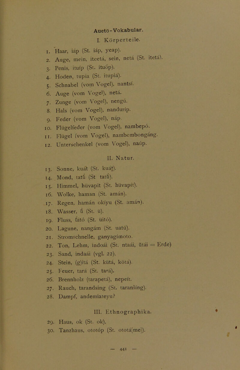 Auetö-Vokabular. I. Körperteile. 1. Haar, iap (St. iäp, yeap). 2. Auge, mein, iteetä, sein, netä (St. itetaV 3. Penis, itui'p (St. ituop). 4. Hoden, tupia (St. itupiä). 5. Schnabel (vom Vogel), nantsi. 6. Auge (vom Vogel), netä. 7. Zunge (vom Vogel), nengü. 8. Hals (vom Vogel), nandurip. 9. Feder (vom Vogel), näp. 10. Flügelfeder (vom Vogel), nambepo. 11. Flügel (vom Vogel), nambembongäng. 12. Unterschenkel (vom Vogel), naüp. II. Natur. 13. Sonne, kuät (St. kuät). 14. Mond, tatü (St tatü). 15. Himmel, hüvapit (St. hiivapft). 16. Wolke, haman (St. amän). 17. Regen, haman okiyu (St. amän). 18. Wasser, ü (St. ti). 19. Fluss, üitö (St. üitö). 20. Lagune, nangäm (St. uatü). 21. Stromschnelle, ganyagimoto. 22. Ton, Lehm, indoäi (St. ntaäi, ütäi = Erde) 23. Sand, indaäi (vgl. 22). 24. Stein, (g)itä (St. kiitä, kötä). 25. Feuer, tarä (St. tarä). 26. Brennholz (tarapetä), nepeit. 27. Rauch, tarandsing (St. taran&i'ng). 28. Dampf, andemiateyu? III. Ethnographika. 29. Haus, ok (St. ok). 30. Tanzhaus, ototöp (St. ototä[me]).