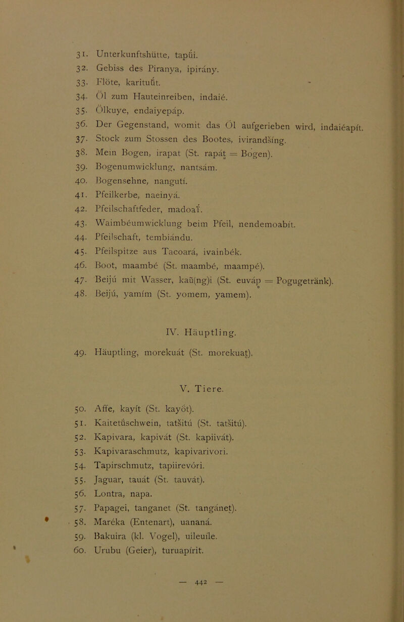 31. Unterkunftshütte, tapüi. 32. Gebiss des Piranya, ipirany. 33. Flöte, karituüt. 34. 01 zum Hauteinreiben, indaie. 35- Ölkuye, endaiyepäp. 36. Der Gegenstand, womit das Öl aufgerieben wird, indaidapft. 37. Stock zum Stossen des Bootes, ivirandsfng. 38. Mein Bogen, irapat (St. rapät = Bogen). 39. Bogenumwicklung, nantsäm. 40. Bogensehne, nangutf. 41. Pfeilkerbe, naeinyä. 42. Pfeilschaftfeder, madoa'i. 43- WaimbeumWicklung beim Pfeil, nendemoabit. 44. Pfeilschaft, tembiändu. 45- Pfeilspitze aus Tacoarä, ivainbek. 46. Boot, maambe (St. maambe, maampe). 47. Beijü mit Wasser, kaü(ng)i (St. euvap = Pogugetränk). o 48. Beijü, yamfm (St. yomem, yamem). IV. Häuptling. 49. Häuptling, morekuät (St. morekuat). V. Tiere. 50. Affe, kayft (St. kayot). 51. Kaitetüschwein, tatSitü (St. tatsitü). 52. Kapivara, kapivät (St. kapiivät). 53. Kapivaraschmutz, kapivarivori. 54. Tapirschmutz, tapiirevori. 55- Jaguar, tauät (St. tauvät). 56. Lontra, napa. 57. Papagei, tanganet (St. tangänet). 58. Mareka (Entenart), uananä. 59. Bakuira (kl. Vogel), uileuile. 60. Urubu (Geier), turuapfrit.