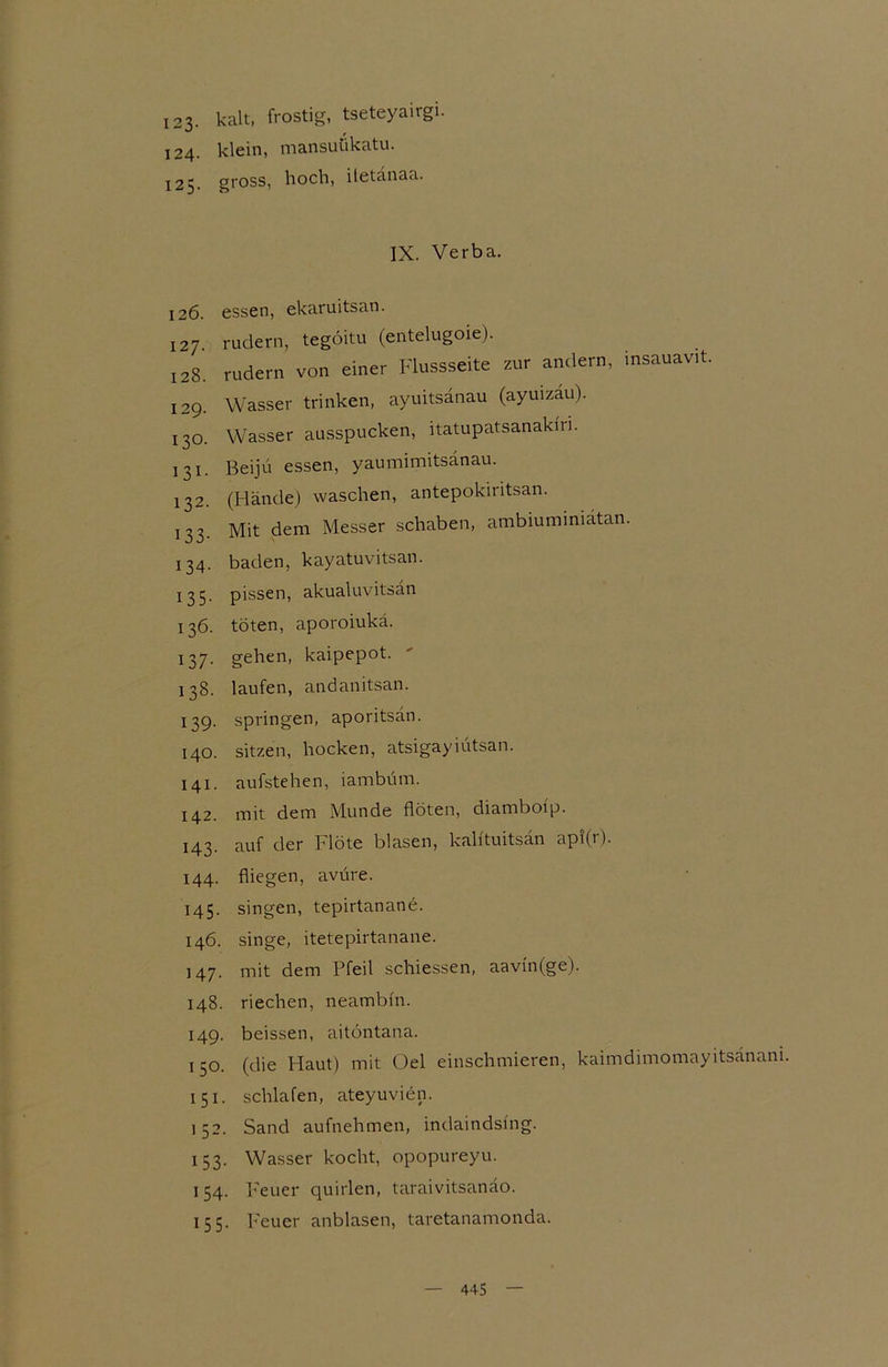 123- kalt:, frostig, tseteyairgi. 124. klein, mansuükatu. 125. gross, hoch, itetänaa. IX. Verba. 126. essen, ekaruitsan. 127. rudern, tegoitu (entelugoie). 128. rudern von einer Flussseite zur andern, insauavd. 129. Wasser trinken, ayuitsanau (ayuizäu). 130. Wasser ausspucken, itatupatsanakni. 131. Beijü essen, yaumimitsanau. 132. (Hände) waschen, antepokiritsan. 133. Mit dem Messer schaben, ambiuminiätan. 134. baden, kayatuvitsan. 135. pissen, akualuvitsän 136. töten, aporoiukä. 137. gehen, kaipepot. 138. laufen, andanitsan. 139. springen, aporitsän. 140. sitzen, hocken, atsigayiutsan. 141. aufstehen, iambüm. 142. mit dem Munde flöten, diamboip. 143. auf der Flöte blasen, kahtuitsan api(r). 144. fliegen, avure. 145. singen, tepirtanane. 146. singe, itetepirtanane. 147. mit dem Pfeil schiessen, aavin(ge). 148. riechen, neambfn. 149. beissen, aitöntana. 150. (die Flaut) mit Oel einschmieren, kaimdimomayitsänam. 151. schlafen, ateyuvien. 152. Sand aufnehmen, indaindsfng. 153. Wasser kocht, opopureyu. 154. Feuer quirlen, taraivitsanäo. 155. Feuer anblasen, taretanamonda.