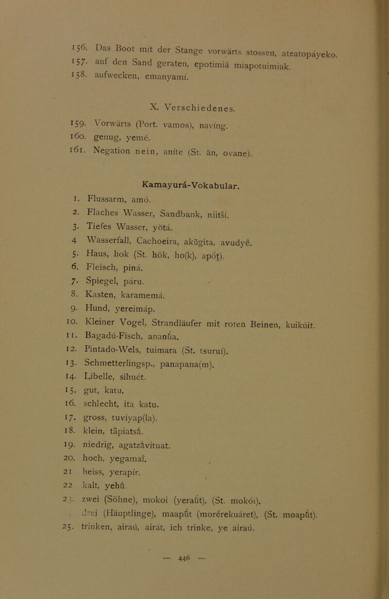 156- Das Boot mit der Stange vorwärts stossen, ateatopäyeko. 157- auf den Sand geraten, epotimiä miapotuimiak. 158- aufwecken, emanyamf. X. Verschiedenes. 159- Vorwärts (Port, vamos), navfng. 160. genug, yeme. 161. Negation nein, amte (St. an, ovane). Kamayurä-Vokabular. 1. Flussarm, amö. 2. Flaches Wasser, Sandbank, niitsi. 3. Tiefes Wasser, yötä. 4 V asserfall, Cachoeira, akugita, avud}r£. 5. Haus, hok (St. hök, ho(k), apot). 6. Fleisch, pinä. 7. Spiegel, päru. 8. Kasten, karamemä. 9. Hund, yereimäp. 10. Kleiner Vogel, Strandläufer mit roten Beinen, kuiküit. 11. Bagadu-Fisch, ananüa. 12. Pintado-Wels, tuimara (St. tsurui). 13. Schmetterlingsp., panapana(m). 14. Libelle, sihuct. 15. gut, katu. 16. schlecht, ita katu. 17. gross, tuviyap(la). 18. klein, täpiatsl 19. niedrig, agatzävituat. 20. hoch, yegama'f. 21 heiss, yerapir. 22 kalt, yehö. 2 zwei (Söhne), mokoi (yeraüt), (St. moköi). d-ei (Häuptlinge), maapiit (morerekuäret), (St. moapiit). 25. trinken, airaü, airät, ich trinke, ye airau.
