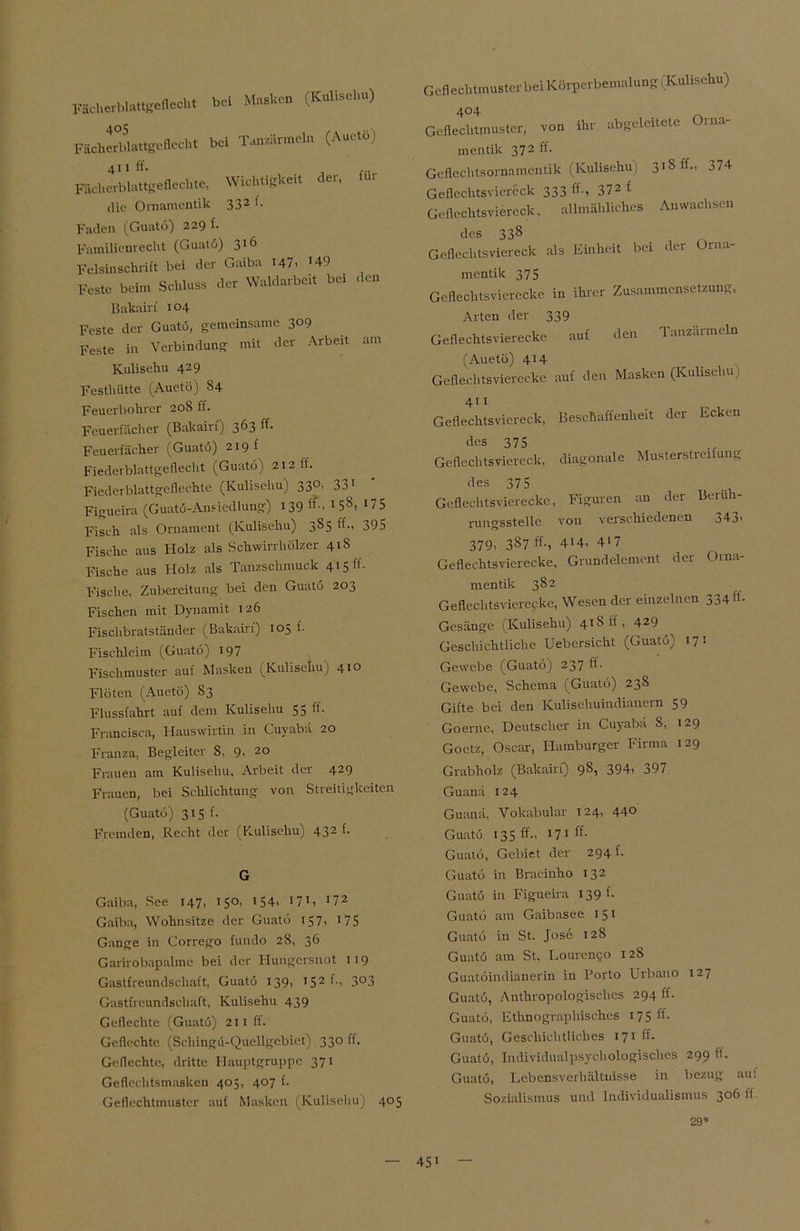 Fächerblattgeflecht bei Masken (Kulisehu) Fächerblattgeflecht bei Tanzärmeln (Auetö) Fächerblattgeflechte, Wichtigkeit der, für die Ornamentik 332 f- Faden (Guatö) 229 f. Familienrecht (Guatö) 316 Felsinschrift bei der Gaiba 147. *49 Feste beim Schluss der Waldarbeit bei den Bakain 104 Feste der Guatö, gemeinsame 309 Feste in Verbindung mit der Arbeit am Kulisehu 429 Festhütte (Auetö) S4 Feuerbohrer 20S ff. Feuerfächer (Bakain) 363 ff- Feuerfächer (Guatö) 219 f Fiederblattgeflecht (Guatö) 212 lf. Fiederblattgeflechte (Kulisehu) 330, 331 Figueira (Guatö-Anfiedlung) 139 ff-. * 5S> 175 Fisch als Ornament (Kulisehu) 3S5 ff., 395 Fische aus Holz als Schwirrhölzer 41S Fische aus Holz als Tanzschmuck 4*5 ff- Fische, Zubereitung bei den Guatö 203 Fischen mit Dynamit 126 Fischbratständer (Bakairi) 105 f. Fischleim (Guatö) 197 Fischmuster auf Masken (Kulisehu) 41° Flöten (Auetö) 83 Flussfahrt auf dem Kulisehu 55 ff. Francisca, Hauswirtin in Cuyabä 20 Franza, Begleiter 8, 9. 20 Frauen am Kulisehu, Arbeit der 429 Frauen, bei Schlichtung von Stieitigkeiten (Guatö) 315 f. Fremden, Recht der (Kulisehu) 432 f- G Gaiba, See 147, 15°. 154> *7*» *72 Gaiba, Wohnsitze der Guatö 157, 175 Gange in Corrego fundo 28, 36 Garirobapalmc bei der Hungersnot 119 Gastfreundschaft, Guatö 139, * 52 3°3 Gastfreundschaft, Kulisehu 439 Geflechte (Guatö) 211 ff. Geflechte (Schingü-Qucllgcbiet) 330 ff. Geflechte, dritte Hauptgruppc 371 Geflechtsmasken 405, 407 f. Geflechtmustcr auf Masken (Kulisehu) 405 Geflechtmusterbei Körperbemalung 1 Kulisehu) 4°4 „ Geflechtmuster, von ihr abgeleitete Orna- mentik 372 ff. Geflechtsornamentik (Kulisehu 1 318 ff., 374 Geflechtsviereck 333 ff-, 372 f Geflechtsviereck, allmähliches Anwachsen des 338 Geflechtsviereck als Einheit bei der Orna- mentik 375 Geflechtsvierecke in ihrer Zusammensetzung, Arten der 339 Geflechtsvierecke auf den Tanzarmein (Auetö) 414 Geflechtsvierecke auf den Masken (Kulisehu) 411 Geflechtsviereck, Beschaffenheit der Ecken des 375 Geflechtsviereck, diagonale Musterstreitung des 375 Geflechtsvierecke, Figuren an der Beruh- rungsstelle von verschiedenen 343. 379, 387 ff-, 4i4, 417 Geflechtsvierecke, Grundelement der Orna- mentik 382 Geflechtsvierecke, Wesen der einzelnen 334 H- Gesänge (Kulisehu) 4*8 ff, 429 Geschichtliche Uebcrsicht (Guatö) 171 Gewebe (Guatö) 237 ff- Gewebe, Schema (Guatö) 23S Gifte bei den Kulisehuindianern 59 Goerne, Deutscher in Cuyabä 8, 129 Goetz, Oscar, Hamburger Firma 129 Grabholz (Bakairi) 98, 394, 397 Guanä 124 Guanä, Vokabular 124, 440 Guatö 135 ff-, 17 1 ff- Guatö, Gebiet der 294 f. Guatö in Bracinho 132 Guatö in Figueira 139 h Guatö am Gaibasee 15 1 Guatö in St. Jose 128 Guatö am St. Kourcn<;o 128 Guatöindianerin in Porto Urbano 127 Guatö, Anthropologisches 294 ff. Guatö, Ethnographisches 17 5 ff- Guatö, Geschichtliches 171 ff. Guatö, Individualpsychologisches 299 ff. Guatö, Lebensverhältuisse in bezug auf Sozialismus und Individualismus 3061t 29*