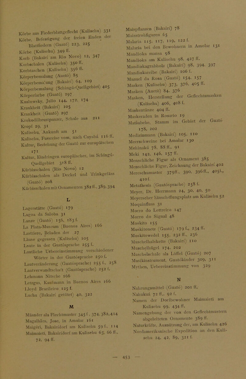 Körbe aus Ficderblattgcflecht (Kulisehu) 33' Kürbe, Befestigung der freien Enden der Blattfiedem (Guatö) 223, 225 Körbe (Kulisehu) 349 ff* Korb (Uakairi am Rio Novo) 12, 347 Korbschalen (Kulisehu) 35° n* Korbtaschen (Kulisehu) 356 ff* Körperbemalung (Auetö) 85 Körperbema'.ung (Bakairf) 64, 109 Körperbemalung (Schingd-Queügebiet) 405 Körperfarbe (Guatö) 297 Koslowsky, Julio 144. '72. '74 Krankheit (Bakairf) 105 Krankheit (Guatö) 297 Krokodilbrustpanzer, Schale aus 211 Kropf 29, 3 t Kulisehu, Ankunft am 5 t Kulisehu, Fussreise vom, nach Cuyaba 116 lt. Kultur, Beziehung der Guatö zur europäischen 17 1 Kultur, Eindringen europäischer, im Schingö- Quellgebiet 3' S ff. Kürbisschalen (Rio Novo) 12 Kürbisschalen als Deckel und frinkgefäss (Guatö) 20S Kürbisschalen mit Ornamenten 3S2ff., 389, 394 L Lagerstätte (Guatö) 179 Lagoa da Saloba 31 Lanze (Guatö) 156, t S3 f. La Plata-Museum (Buenos Aires) 166 Lasttiere, Beladen der 27 Läuse gegessen (Kulisehu) 105 Laute in der Guatösprache 255 f. Lautliche Uebcreinstimmung verschiedener Wörter in der Guatösprache 250 f. Lautveränderung (Guatösprache) 255 f., 258 Lautverwandtschaft (Guatösprache) 252 f. Lehmann Nitsche 166 Letzgus, Kaufmann in Buenos Aires 166 Lloyd Brazileiro 125 f. Luehu (Bakairf getötet) 40, 322 M Mäander als Flechtmuster 345 f. 374. 382> 4'4 Magalhäes, Jose, in Amolar 161 Maigcri, Bakairfdorf am Kulisehu 59 f-. 1 14 Maimaieti, Bakairfdorf am Kulisehu 63, 66 ff., 72, 94 ff. Maispflanzen (Bakairf) 78 Maisstrohfiguren 65 Malaria 115, 117, 9. 122 {- Malaria bei den Bewohnern in Amolar 131 Mandioka mansa 98 Mandioka am Kulisehu 98, 427 ff* Mandiokagrabholz (Bakairf) 98, 394. 397 Mandiokareibe (Bakairf) 106 f. Manuel da Rosa (Guatö) 154. '57 Masken (Kulisehu) 373. 376, 405 ff* Masken (Auetö) S4, 376 Masken, Ilerstcüung der Geflechtsmasken (Kulisehu) 406, 408 f. Maskentänze 404 ff. Maskeraden in Rosario 19 Matsubehe, Stamm im Gebiet der Guato 178, 202 Medizinmann (Bakairf) 105, 110 Meerschweine bei Amolar 130 Mehinakü 78, SS ff., 9' Meki 142, 146, 157 ff* Menschliche Figur als Ornament 3S5 Menschliche Figur, Zeichnung der Bakairr 402 Mercschumuster 379^f*. 39°. 396ff-, 405t., 4iof. Metathesis (Guatösprache) 258 b Meyer, Dr. Herrmann 24, 30, 40, 50 Meyerscher Einschiffungsplatz am Kulisehu 52 Moquinfluss 31 Mono do Lettreiro 147 Morro do Signal 48 Moskito 155 Moskitonetz (Guatö) 179 f*> 234 f*- Moskitowedel 155. 232 ff*. 236 Muschelhalskette (Bakairf) 110 Muschelhügel 174. 202 Muschelschale als Löffel (Guatö) 207 Musikinstrument, Guatökinder 3°9. 3’1 Mythen, Uebereinstimmung von 329 N Nahrungsmittel (Guatö) 201 ff. Nahukuä 72 ff., 92 f. Namen der Dorfbewohner Maimaieti am Kulisehu 99, 434 ff* Namengebung der von den Geflechtmustern abgeleiteten Ornamente 3S9 ff. Naturkräfte, Ausnützung der, am Kulisehu 426 Nordamerikanische Expedition an den Kuli- sehu 24, 42, 89, 321 f.