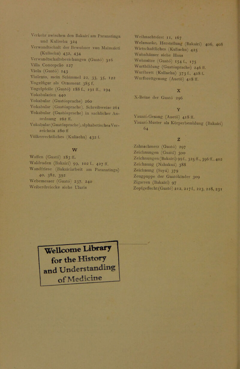Verkehr zwischen den Dakain am Paranatinga und Kulisehu 324 Verwandtschaft der Bewohner von Maimaieti (Kulisehu) 432, 434 Verwandtschaftsbeziehungen (Guatö) 316 Villa Concepcäo 127 Viola (Guatö) 143 Violento, mein Schimmel 22, 33, 35, 122 Vogelfigur als Ornament 3S5 f. Vogelpfeile (Guatö) i8Sf., 191h., 194 Vokabularien 440 Vokabular (Guatösprache) 260 Vokabular (Guatösprache), Schreibweise 261 Vokabular (Guatösprache) in sachlicher An- ordnung 262 ff. Vokabular (Guatösprache), alphabetisches Ver- zeichnis 280 ff Völkerrechtliches (Kulisehu) 432 f. W Waffen (Guatö) 183 ff. Waldroden (Bakairf) 99, 102 f., 427 ff. Wandfriese (Bakairfarbeit am Paranatinga) 40, 382, 392 Webemesser (Guatö) 237, 240 Weiberdreiecke siehe Uluris Weihnachtsfest 11, 167 Welsmaske, Herstellung (Bakairf) 406, 40S Wirtschaftliches fKulisehu) 425 Wohnhäuser siehe Haus Wohnsitze (Guatö) 154 f., 175 Wortbildung (Guatösprache) 246 ff. Wurfbrett (Kulisehu) 373!., 418 f. Wurfbrettgesang (Auetö) 418 ff. X X-Beine der Guatö 296 Y Yauarf-Gesang (Auetö) 41S ff. Yäuarf-Muster als Körperbemalung (Bakairf) 64 Z Zahnschmerz (Guatö) 297 Zeichnungen (Guatö) 300 Zeichnungen (Bakairf) 99 f., 325 ff., 396 ff., 402 Zeichnung (Nahukuä) 388 Zeichnung (Suya) 379 Zeugpuppe der Guatökinder 309 Zigarren (Bakairf) 97 Zopfgeflecht (Guatö) 212, 2i7f„ 223, 228, 231 Wellcome Uibrary for the History and Understanding »fMedicine _