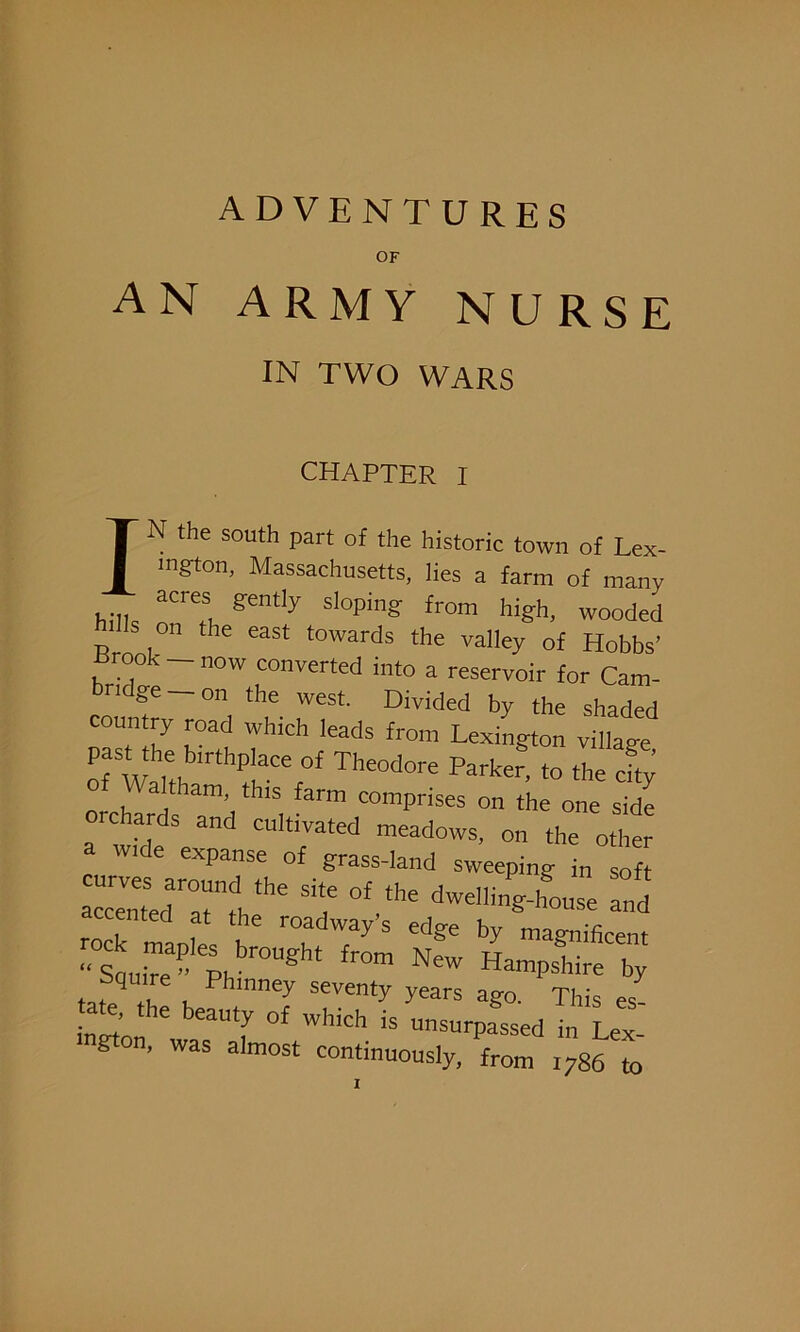 OF AN ARMY NURSE IN TWO WARS CHAPTER I IN the south part of the historic town of Lex- ington, Massachusetts, lies a farm of many hilk aCrCl gently sloPlng from high, wooded on the east towards the valley of Hobbs’ Rrook — now converted into a reservoir for Cam- bridge _ on the west. Divided by the shaded coun ry road which leads from Lexington village past he birthphce of Theodore Parker, to the cL n h a.tlam’ thls farm comprises on the one side rchards and cultivated meadows, on the other a wide expanse of grass-land sweeping „ of tHe t °f “le ^4-lfouse -d rock madL V TT7’5 ed^e ^ magnificent “Saufie” PI °Ug ” NW Hampshire by J unney seventy years ago. This es tate, the beauty of which is unsurpassed in Lex ngton, was almost continuously, from i786 to T