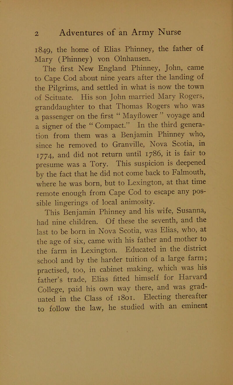 1849, the home of Elias Phinney, the father of Mary (Phinney) von Olnhausen. The first New England Phinney, John, came to Cape Cod about nine years after the landing of the Pilgrims, and settled in what is now the town of Scituate. His son John married Mary Rogers, granddaughter to that Thomas Rogers who was a passenger on the first “ Mayflower ” voyage and a signer of the “ Compact.” In the third genera- tion from them was a Benjamin Phinney who, since he removed to Granville, Nova Scotia, in 1774, and did not return until 1786, it is fair to presume was a Tory. This suspicion is deepened by the fact that he did not come back to Falmouth, where he was born, but to Lexington, at that time remote enough from Cape Cod to escape any pos- sible lingerings of local animosity. This Benjamin Phinney and his wife, Susanna, had nine children. Of these the seventh, and the last to be born in Nova Scotia, was Elias, who, at the age of six, came with his father and mother to the farm in Lexington. Educated in the district school and by the harder tuition of a large farm, practised, too, in cabinet making, which was his father’s trade, Elias fitted himself for Harvard College, paid his own way there, and was grad- uated in the Class of 1801. Electing thereafter to follow the law, he studied with an eminent