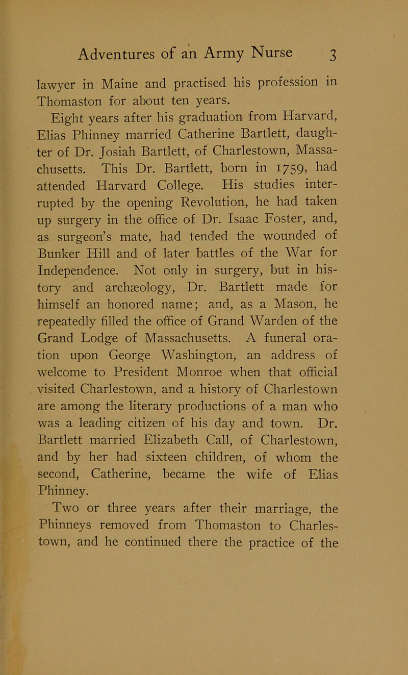 lawyer in Maine and practised his profession in Thomaston for about ten years. Eight years after his graduation from Harvard, Elias Phinney married Catherine Bartlett, daugh- ter of Dr. Josiah Bartlett, of Charlestown, Massa- chusetts. This Dr. Bartlett, born in 1759, had attended Harvard College. His studies inter- rupted by the opening Revolution, he had taken up surgery in the office of Dr. Isaac Foster, and, as surgeon’s mate, had tended the wounded of Bunker Hill and of later battles of the War for Independence. Not only in surgery, but in his- tory and archaeology, Dr. Bartlett made for himself an honored name; and, as a Mason, he repeatedly filled the office of Grand Warden of the Grand Lodge of Massachusetts. A funeral ora- tion upon George Washington, an address of welcome to President Monroe when that official visited Charlestown, and a history of Charlestown are among the literary productions of a man who was a leading citizen of his day and town. Dr. Bartlett married Elizabeth Call, of Charlestown, and by her had sixteen children, of whom the second, Catherine, became the wife of Elias Phinney. Two or three years after their marriage, the Phinneys removed from Thomaston to Charles- town, and he continued there the practice of the