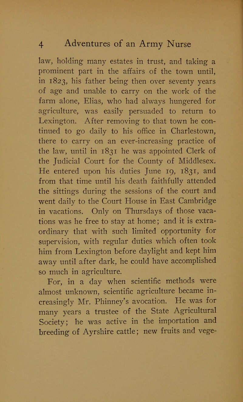 law, holding many estates in trust, and taking a prominent part in the affairs of the town until, in 1823, his father being then over seventy years of age and unable to carry on the work of the farm alone, Elias, who had always hungered for agriculture, was easily persuaded to return to Lexington. After removing to that town he con- tinued to go daily to his office in Charlestown, there to carry on an ever-increasing practice of the law, until in 1831 he was appointed Clerk of the Judicial Court for the County of Middlesex. He entered upon his duties June 19, 1831, and from that time until his death faithfully attended the sittings during the sessions of the court and went daily to the Court House in East Cambridge in vacations. Only on Thursdays of those vaca- tions was he free to stay at home; and it is extra- ordinary that with such limited opportunity for supervision, with regular duties which often took him from Lexington before daylight and kept him away until after dark, he could have accomplished so much in agriculture. For, in a day when scientific methods were almost unknown, scientific agriculture became in- creasingly Mr. Phinney’s avocation. He was for many years a trustee of the State Agricultural Society; he was active in the importation and breeding of Ayrshire cattle; new fruits and vege-