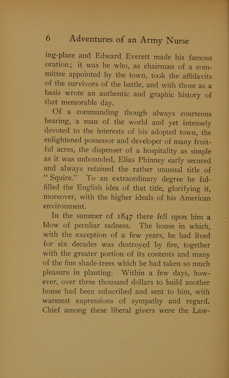 ing-place and Edward Everett made his famous oration; it was he who, as chairman of a com- mittee appointed by the town, took the affidavits of the survivors of the battle, and with those as a basis wrote an authentic and graphic history of that memorable day. Of a commanding though always courteous beaiing, a man of the world and yet intensely devoted to the interests of his adopted town, the enlightened possessor and developer of many fruit- ful acres, the dispenser of a hospitality as simple as it was unbounded, Elias Phinney early secured and always retained the rather unusual title of “ Squire.” To an extraordinary degree he ful- filled the English idea of that title, glorifying it, moreover, with the higher ideals of his American environment. In the summer of 1847 there fell upon him a blow of peculiar sadness. The house in which, with the exception of a few years, he had lived for six decades was destroyed by fire, together with the greater portion of its contents and many of the fine shade-trees which he had taken so much pleasure in planting. Within a few days, how- ever, over three thousand dollars to build another house had been subscribed and sent to him, with warmest expressions of sympathy and regard. Chief among these liberal givers were the Law-