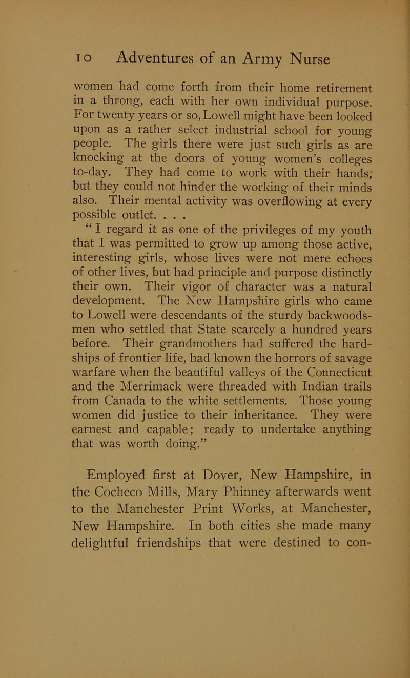 women had come forth from their home retirement in a throng, each with her own individual purpose. For twenty years or so, Lowell might have been looked upon as a rather select industrial school for young people. The girls there were just such girls as are knocking at the doors of young women’s colleges to-day. They had come to work with their hands; but they could not hinder the working of their minds also. Their mental activity was overflowing at every possible outlet. . . . “ I regard it as one of the privileges of my youth that I was permitted to grow up among those active, interesting girls, whose lives were not mere echoes of other lives, but had principle and purpose distinctly their own. Their vigor of character was a natural development. The New Hampshire girls who came to Lowell were descendants of the sturdy backwoods- men who settled that State scarcely a hundred years before. Their grandmothers had suffered the hard- ships of frontier life, had known the horrors of savage warfare when the beautiful valleys of the Connecticut and the Merrimack were threaded with Indian trails from Canada to the white settlements. Those young women did justice to their inheritance. They were earnest and capable; ready to undertake anything that was worth doing.” Employed first at Dover, New Hampshire, in the Cocheco Mills, Mary Phinney afterwards went to the Manchester Print Works, at Manchester, New Hampshire. In both cities she made many delightful friendships that were destined to con-