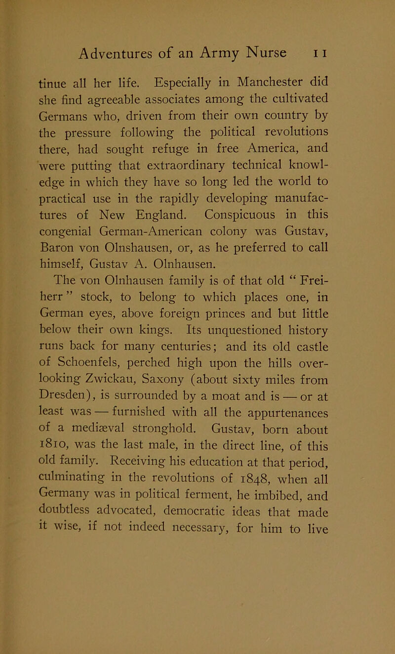 tinue all her life. Especially in Manchester did she find agreeable associates among the cultivated Germans who, driven from their own country by the pressure following the political revolutions there, had sought refuge in free America, and were putting that extraordinary technical knowl- edge in which they have so long led the world to practical use in the rapidly developing manufac- tures of New England. Conspicuous in this congenial German-American colony was Gustav, Baron von Olnshausen, or, as he preferred to call himself, Gustav A. Olnhausen. The von Olnhausen family is of that old “ Frei- herr ” stock, to belong to which places one, in German eyes, above foreign princes and but little below their own kings. Its unquestioned history runs back for many centuries; and its old castle of Schoenfels, perched high upon the hills over- looking Zwickau, Saxony (about sixty miles from Dresden), is surrounded by a moat and is — or at least was — furnished with all the appurtenances of a mediaeval stronghold. Gustav, born about 1810, was the last male, in the direct line, of this old family. Receiving his education at that period, culminating in the revolutions of 1848, when all Germany was in political ferment, he imbibed, and doubtless advocated, democratic ideas that made it wise, if not indeed necessary, for him to live