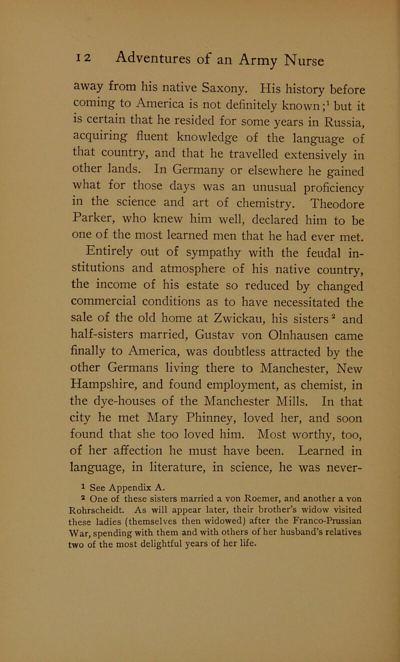 away from his native Saxony. His history before coming to America is not definitely known;1 but it is certain that he resided for some years in Russia, acquiring fluent knowledge of the language of that country, and that he travelled extensively in other lands. In Germany or elsewhere he gained what for those days was an unusual proficiency in the science and art of chemistry. Theodore Parker, who knew him well, declared him to be one of the most learned men that he had ever met. Entirely out of sympathy with the feudal in- stitutions and atmosphere of his native country, the income of his estate so reduced by changed commercial conditions as to have necessitated the sale of the old home at Zwickau, his sisters2 and half-sisters married, Gustav von Olnhausen came finally to America, was doubtless attracted by the other Germans living there to Manchester, New Hampshire, and found employment, as chemist, in the dye-houses of the Manchester Mills. In that city he met Mary Phinney, loved her, and soon found that she too loved him. Most worthy, too, of her affection he must have been. Learned in language, in literature, in science, he was never- 1 See Appendix A. 2 One of these sisters married a von Roemer, and another a von Rohrscheidt. As will appear later, their brother’s widow visited these ladies (themselves then widowed) after the Franco-Prussian War, spending with them and with others of her husband’s relatives two of the most delightful years of her life.