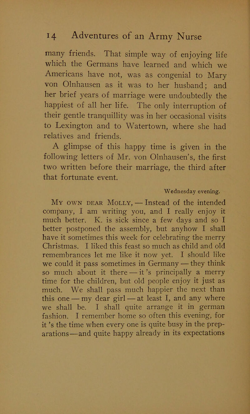 many friends. That simple way of enjoying life which the Germans have learned and which we Americans have not, was as congenial to Mary von Olnhausen as it was to her husband; and her brief years of marriage were undoubtedly the happiest of all her life. The only interruption of their gentle tranquillity was in her occasional visits to Lexington and to Watertown, where she had relatives and friends. A glimpse of this happy time is given in the following letters of Mr. von Olnhausen’s, the first two written before their marriage, the third after that fortunate event. Wednesday evening. My own dear Molly, — Instead of the intended company, I am writing you, and I really enjoy it much better. K. is sick since a few days and so I better postponed the assembly, but anyhow I shall have it sometimes this week for celebrating the merry Christmas. I liked this feast so much as child and old remembrances let me like it now yet. I should like we could it pass sometimes in Germany — they think so much about it there — it’s principally a merry time for the children, but old people enjoy it just as much. We shall pass much happier the next than this one — my dear girl — at least I, and any where we shall be. I shall quite arrange it in german fashion. I remember home so often this evening, for it’s the time when every one is quite busy in the prep- arations—and quite happy already in its expectations