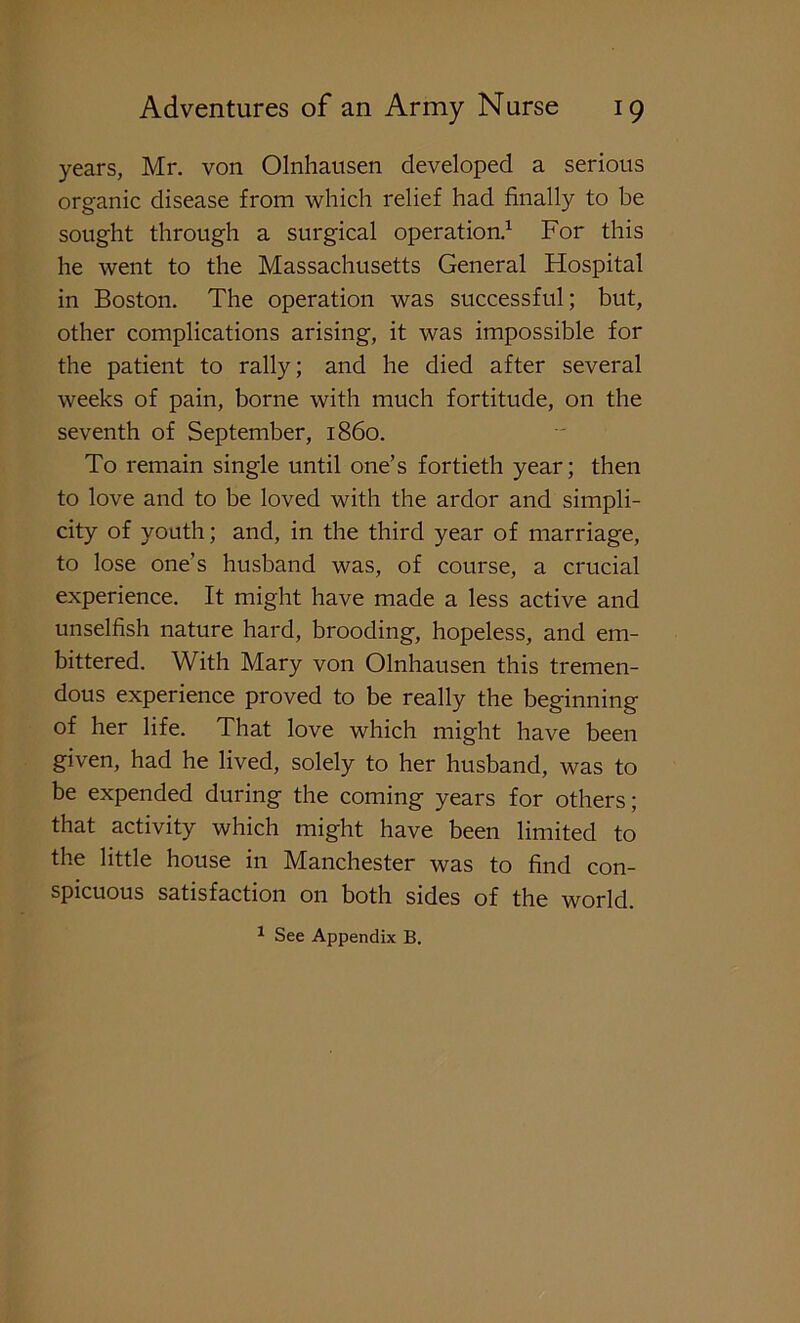 years, Mr. von Olnhansen developed a serious organic disease from which relief had finally to be sought through a surgical operation.1 For this he went to the Massachusetts General Hospital in Boston. The operation was successful; but, other complications arising, it was impossible for the patient to rally; and he died after several weeks of pain, borne with much fortitude, on the seventh of September, i860. To remain single until one’s fortieth year; then to love and to be loved with the ardor and simpli- city of youth; and, in the third year of marriage, to lose one’s husband was, of course, a crucial experience. It might have made a less active and unselfish nature hard, brooding, hopeless, and em- bittered. With Mary von Olnhausen this tremen- dous experience proved to be really the beginning of her life. That love which might have been given, had he lived, solely to her husband, was to be expended during the coming years for others; that activity which might have been limited to the little house in Manchester was to find con- spicuous satisfaction on both sides of the world. 1 See Appendix B.