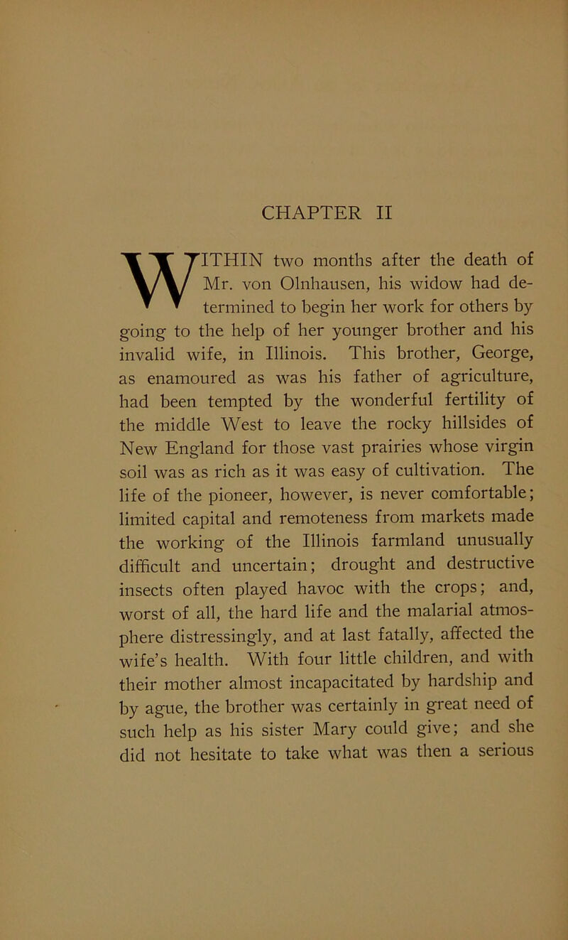 WITHIN two months after the death of Mr. von Olnhausen, his widow had de- termined to begin her work for others by- going to the help of her younger brother and his invalid wife, in Illinois. This brother, George, as enamoured as was his father of agriculture, had been tempted by the wonderful fertility of the middle West to leave the rocky hillsides of New England for those vast prairies whose virgin soil was as rich as it was easy of cultivation. The life of the pioneer, however, is never comfortable; limited capital and remoteness from markets made the working of the Illinois farmland unusually difficult and uncertain; drought and destructive insects often played havoc with the crops; and, worst of all, the hard life and the malarial atmos- phere distressingly, and at last fatally, affected the wife’s health. With four little children, and with their mother almost incapacitated by hardship and by ague, the brother was certainly in great need of such help as his sister Mary could give; and she did not hesitate to take what was then a serious