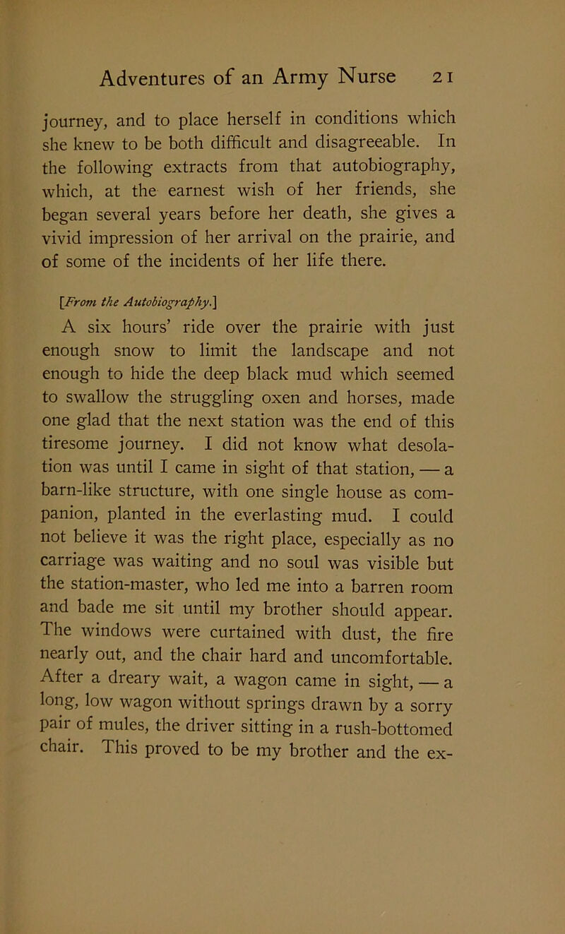 journey, and to place herself in conditions which she knew to be both difficult and disagreeable. In the following extracts from that autobiography, which, at the earnest wish of her friends, she began several years before her death, she gives a vivid impression of her arrival on the prairie, and of some of the incidents of her life there. [From the Autobiography.] A six hours’ ride over the prairie with just enough snow to limit the landscape and not enough to hide the deep black mud which seemed to swallow the struggling oxen and horses, made one glad that the next station was the end of this tiresome journey. I did not know what desola- tion was until I came in sight of that station, — a barn-like structure, with one single house as com- panion, planted in the everlasting mud. I could not believe it was the right place, especially as no carriage was waiting and no soul was visible but the station-master, who led me into a barren room and bade me sit until my brother should appear. The windows were curtained with dust, the fire nearly out, and the chair hard and uncomfortable. After a dreary wait, a wagon came in sight, — a long, low wagon without springs drawn by a sorry pair of mules, the driver sitting in a rush-bottomed chair. This proved to be my brother and the ex-