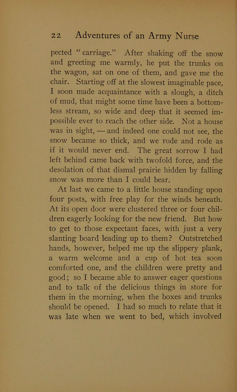 pected “ carriage.” After shaking off the snow and greeting me warmly, he put the trunks on the wagon, sat on one of them, and gave me the chair. Starting off at the slowest imaginable pace, I soon made acquaintance with a slough, a ditch of mud, that might some time have been a bottom- less stream, so wide and deep that it seemed im- possible ever to reach the other side. Not a house was in sight, — and indeed one could not see, the snow became so thick, and we rode and rode as if it would never end. The great sorrow I had left behind came back with twofold force, and the desolation of that dismal prairie hidden by falling snow was more than I could bear. At last we came to a little house standing upon four posts, with free play for the winds beneath. At its open door were clustered three or four chil- dren eagerly looking for the new friend. But how to get to those expectant faces, with just a very slanting board leading up to them ? Outstretched hands, however, helped me up the slippery plank, a warm welcome and a cup of hot tea soon comforted one, and the children were pretty and good; so I became able to answer eager questions and to talk of the delicious things in store for them in the morning, when the boxes and trunks should be opened. I had so much to relate that it was late when we went to bed, which involved