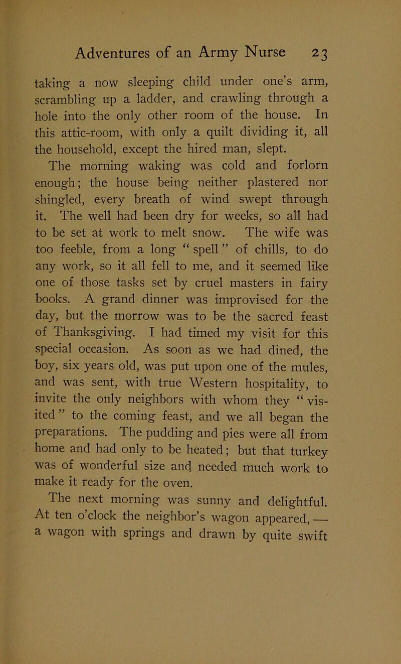 taking a now sleeping child under one’s arm, scrambling up a ladder, and crawling through a hole into the only other room of the house. In this attic-room, with only a quilt dividing it, all the household, except the hired man, slept. The morning waking was cold and forlorn enough; the house being neither plastered nor shingled, every breath of wind swept through it. The well had been dry for weeks, so all had to be set at work to melt snow. The wife was too feeble, from a long “ spell ” of chills, to do any work, so it all fell to me, and it seemed like one of those tasks set by cruel masters in fairy books. A grand dinner was improvised for the day, but the morrow was to be the sacred feast of Thanksgiving. I had timed my visit for this special occasion. As soon as we had dined, the boy, six years old, was put upon one of the mules, and was sent, with true Western hospitality, to invite the only neighbors with whom they “ vis- ited ” to the coming feast, and we all began the preparations. The pudding and pies were all from home and had only to be heated; but that turkey was of wonderful size and needed much work to make it ready for the oven. The next morning was sunny and delightful. At ten o’clock the neighbor’s wagon appeared, — a wagon with springs and drawn by quite swift