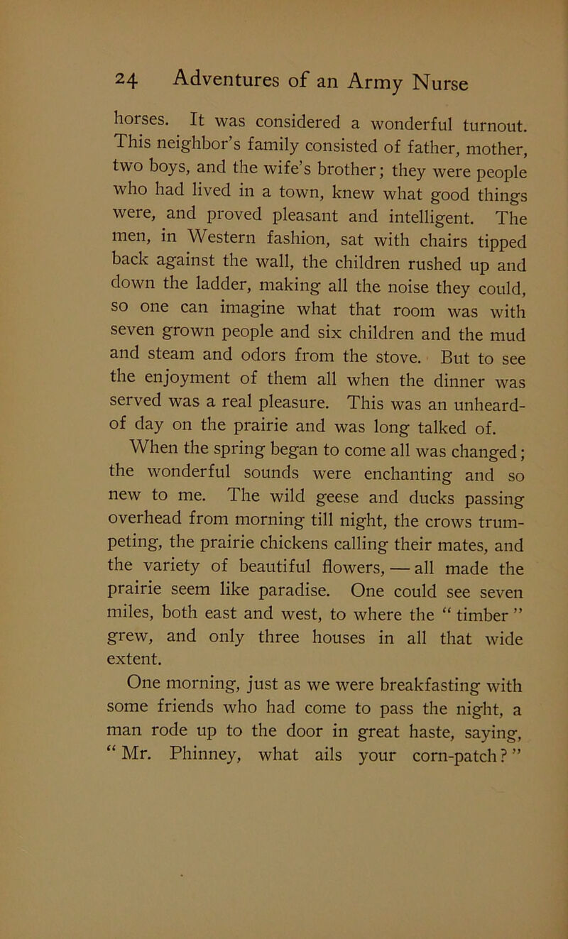 horses. It was considered a wonderful turnout. This neighbor’s family consisted of father, mother, two boys, and the wife’s brother; they were people who had lived in a town, knew what good things were, and proved pleasant and intelligent. The men, in Western fashion, sat with chairs tipped back against the wall, the children rushed up and down the ladder, making all the noise they could, so one can imagine what that room was with seven grown people and six children and the mud and steam and odors from the stove. But to see the enjoyment of them all when the dinner was served was a real pleasure. This was an unheard- of day on the prairie and was long talked of. When the spring began to come all was changed; the wonderful sounds were enchanting and so new to me. The wild geese and ducks passing overhead from morning till night, the crows trum- peting, the prairie chickens calling their mates, and the variety of beautiful flowers, — all made the prairie seem like paradise. One could see seven miles, both east and west, to where the “ timber ” grew, and only three houses in all that wide extent. One morning, just as we were breakfasting with some friends who had come to pass the night, a man rode up to the door in great haste, saying, “ Mr. Phinney, what ails your corn-patch ? ”