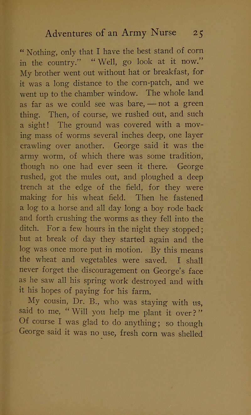 “ Nothing, only that I have the best stand of corn in the country.” “ Well, go look at it now.” My brother went out without hat or breakfast, for it was a long distance to the corn-patch, and we went up to the chamber window. The whole land as far as we could see was bare, — not a green thing. Then, of course, we rushed out, and such a sight! The ground was covered with a mov- ing mass of worms several inches deep, one layer crawling over another. George said it was the army worm, of which there was some tradition, though no one had ever seen it there. George rushed, got the mules out, and ploughed a deep trench at the edge of the field, for they were making for his wheat field. Then he fastened a log to a horse and all day long a boy rode back and forth crushing the worms as they fell into the ditch. For a few hours in the night they stopped; but at break of day they started again and the log was once more put in motion. By this means the wheat and vegetables were saved. I shall never forget the discouragement on George’s face as he saw all his spring work destroyed and with it his hopes of paying for his farm. My cousin, Dr. B., who was staying with us, said to me, “Will you help me plant it over?” Of course I was glad to do anything; so though George said it was no use, fresh corn was shelled