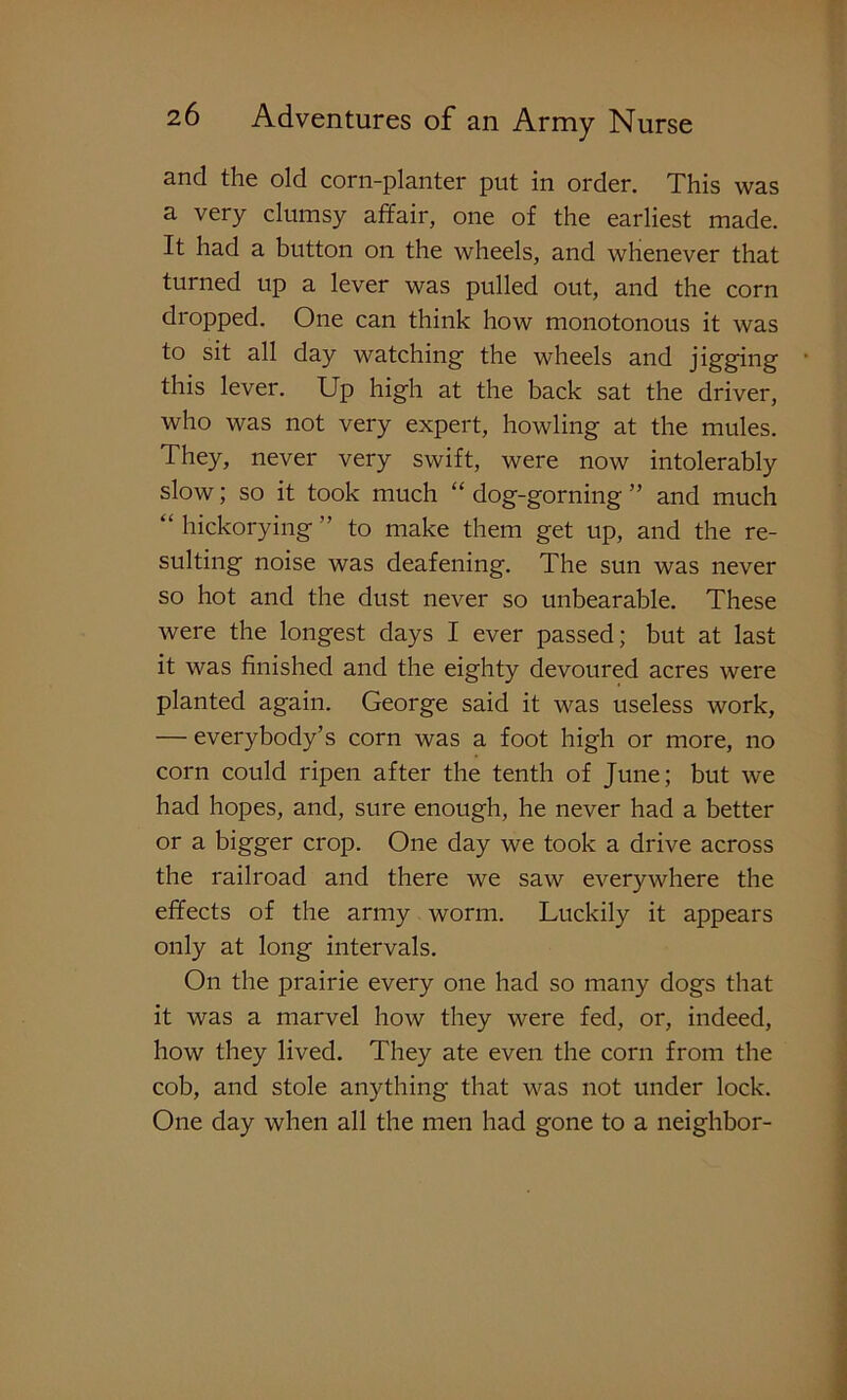 and the old corn-planter put in order. This was a very clumsy affair, one of the earliest made. It had a button on the wheels, and whenever that turned up a lever was pulled out, and the corn dropped. One can think how monotonous it was to sit all day watching the wheels and jigging this lever. Up high at the back sat the driver, who was not very expert, howling at the mules. They, never very swift, were now intolerably slow; so it took much “ dog-gorning ” and much “ hickorying ” to make them get up, and the re- sulting noise was deafening. The sun was never so hot and the dust never so unbearable. These were the longest days I ever passed; but at last it was finished and the eighty devoured acres were planted again. George said it was useless work, — everybody’s corn was a foot high or more, no corn could ripen after the tenth of June; but we had hopes, and, sure enough, he never had a better or a bigger crop. One day we took a drive across the railroad and there we saw everywhere the effects of the army worm. Luckily it appears only at long intervals. On the prairie every one had so many dogs that it was a marvel how they were fed, or, indeed, how they lived. They ate even the corn from the cob, and stole anything that was not under lock. One day when all the men had gone to a neighbor-