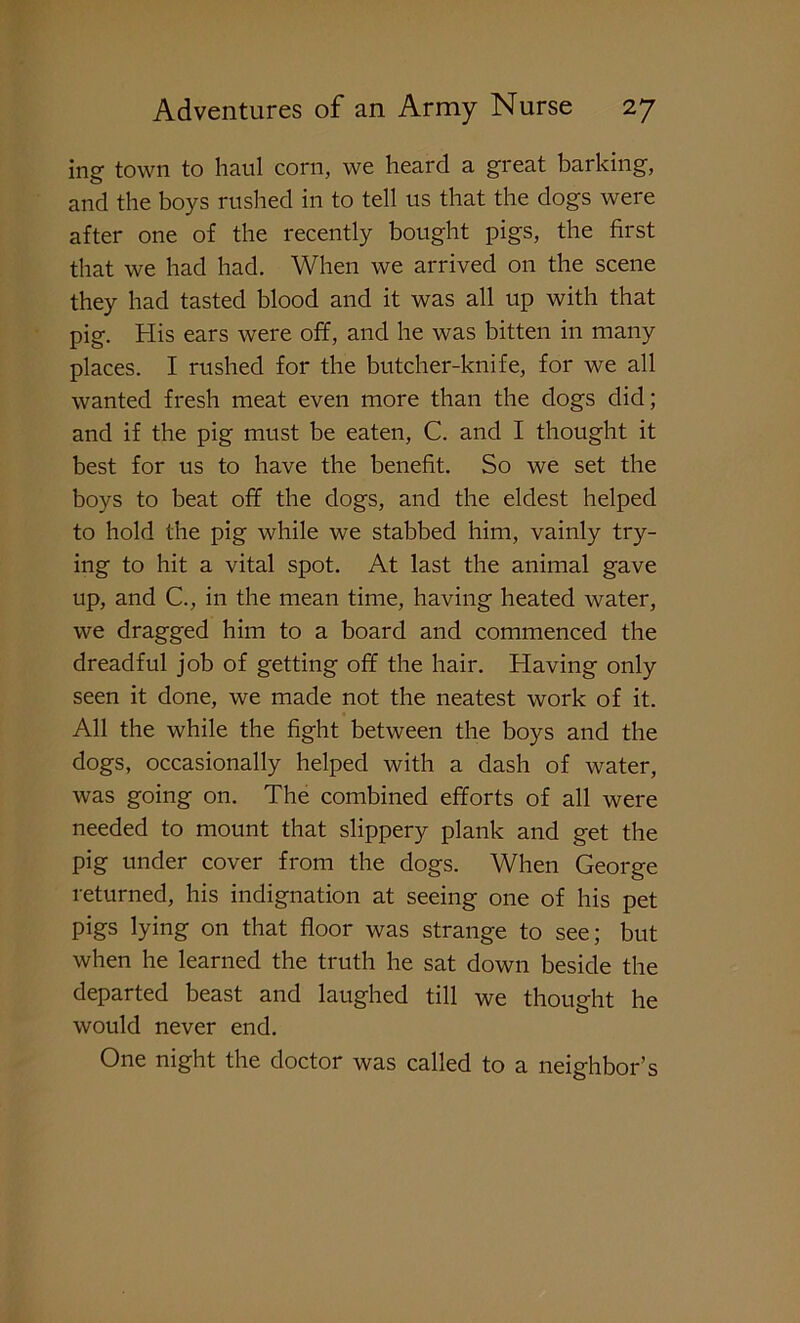 mg town to haul corn, we heard a great barking, and the boys rushed in to tell us that the dogs were after one of the recently bought pigs, the first that we had had. When we arrived on the scene they had tasted blood and it was all up with that pig. His ears were off, and he was bitten in many places. I rushed for the butcher-knife, for we all wanted fresh meat even more than the dogs did; and if the pig must be eaten, C. and I thought it best for us to have the benefit. So we set the boys to beat off the dogs, and the eldest helped to hold the pig while we stabbed him, vainly try- ing to hit a vital spot. At last the animal gave up, and C., in the mean time, having heated water, we dragged him to a board and commenced the dreadful job of getting off the hair. Having only seen it done, we made not the neatest work of it. All the while the fight between the boys and the dogs, occasionally helped with a dash of water, was going on. The combined efforts of all were needed to mount that slippery plank and get the pig under cover from the dogs. When George returned, his indignation at seeing one of his pet pigs lying on that floor was strange to see; but when he learned the truth he sat down beside the departed beast and laughed till we thought he would never end. One night the doctor was called to a neighbor’s