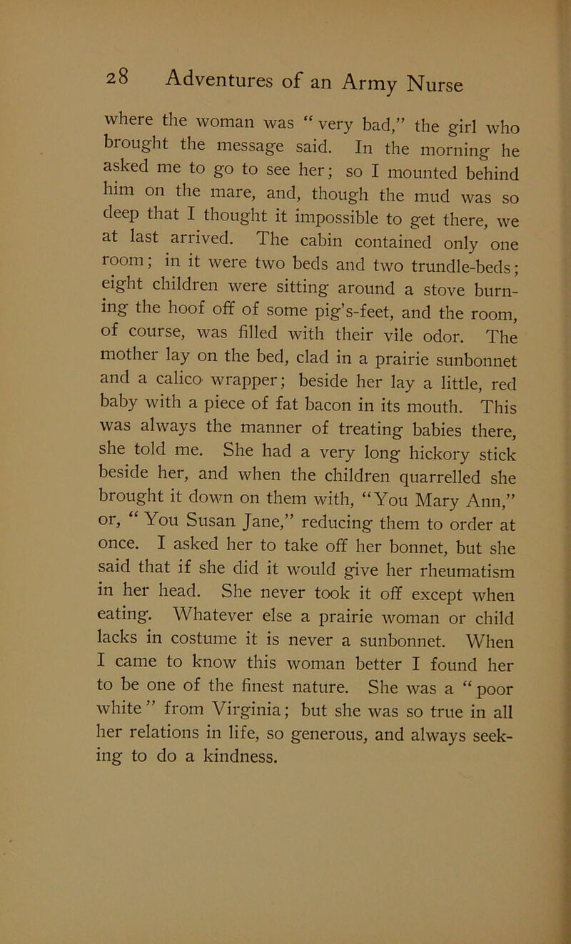 where the woman was  very bad,” the girl who brought the message said. In the morning he asked me to go to see her; so I mounted behind him on the mare, and, though the mud was so deep that I thought it impossible to get there, we at last arrived. The cabin contained only one room; in it were two beds and two trundle-beds; eight children were sitting around a stove burn- ing the hoof off of some pig’s-feet, and the room, of course, was filled with their vile odor. The mother lay on the bed, clad in a prairie sunbonnet and a calico wrapper; beside her lay a little, red baby with a piece of fat bacon in its mouth. This was always the manner of treating babies there, she told me. She had a very long hickory stick beside her, and when the children quarrelled she brought it down on them with, “You Mary Ann,” or, You Susan Jane,” reducing them to order at once. I asked her to take off her bonnet, but she said that if she did it would give her rheumatism in her head. She never took it off except when eating. Whatever else a prairie woman or child lacks in costume it is never a sunbonnet. When I came to know this woman better I found her to be one of the finest nature. She was a “ poor white” from Virginia; but she was so true in all her relations in life, so generous, and always seek- ing to do a kindness.