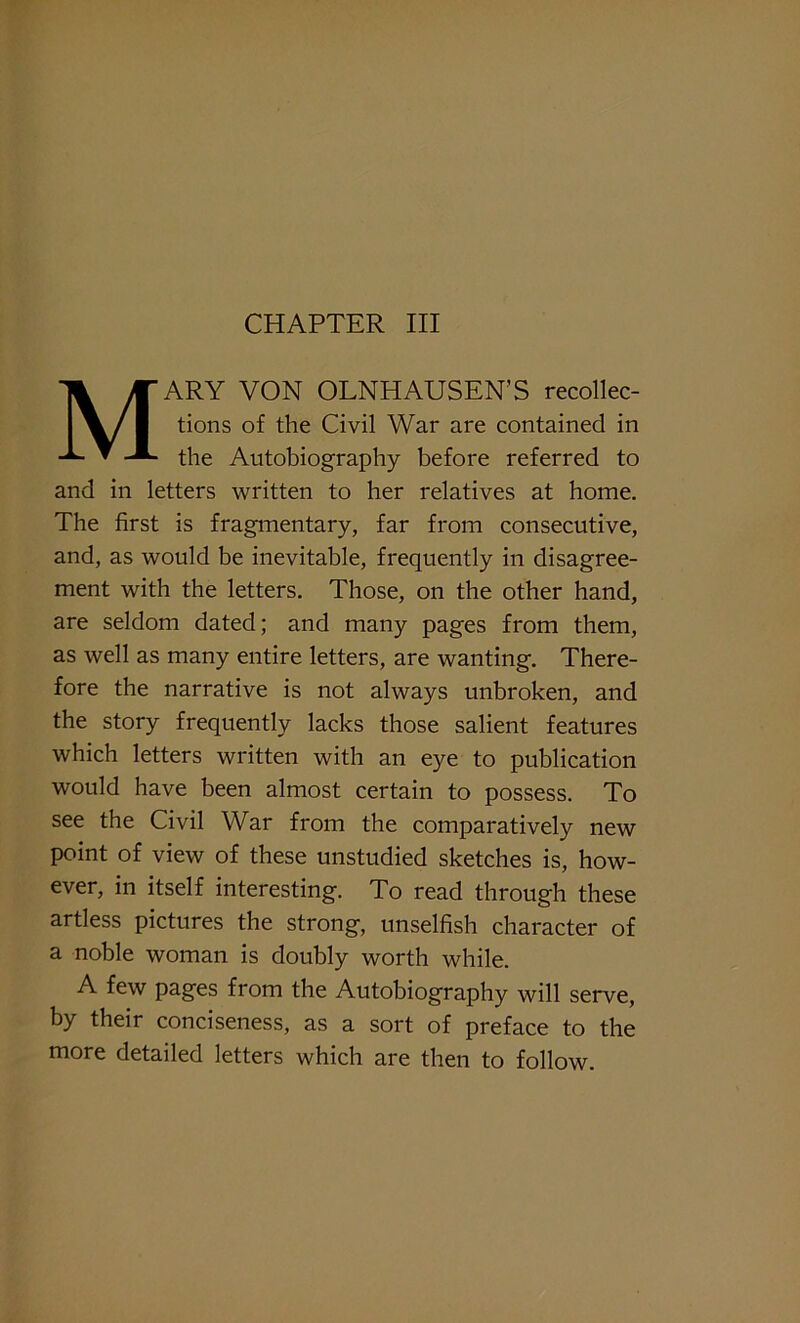 CHAPTER III MARY VON OLNHAUSEN’S recollec- tions of the Civil War are contained in the Autobiography before referred to and in letters written to her relatives at home. The first is fragmentary, far from consecutive, and, as would be inevitable, frequently in disagree- ment with the letters. Those, on the other hand, are seldom dated; and many pages from them, as well as many entire letters, are wanting. There- fore the narrative is not always unbroken, and the story frequently lacks those salient features which letters written with an eye to publication would have been almost certain to possess. To see the Civil War from the comparatively new point of view of these unstudied sketches is, how- ever, in itself interesting. To read through these artless pictures the strong, unselfish character of a noble woman is doubly worth while. A few pages from the Autobiography will serve, by their conciseness, as a sort of preface to the more detailed letters which are then to follow.