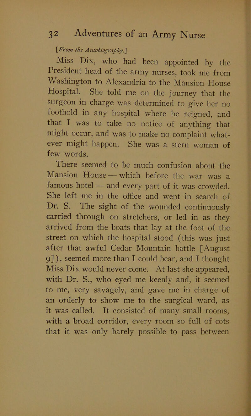 [From the Autobiography.] Miss Dix, who had been appointed by the President head of the army nurses, took me from Washington to Alexandria to the Mansion House Hospital. She told me on the journey that the surgeon in charge was determined to give her no foothold in any hospital where he reigned, and that I was to take no notice of anything that might occur, and was to make no complaint what- ever might happen. She was a stern woman of few words. There seemed to be much confusion about the Mansion House — which before the war was a famous hotel — and every part of it was crowded. She left me in the office and went in search of Dr. S. The sight of the wounded continuously carried through on stretchers, or led in as they arrived from the boats that lay at the foot of the street on which the hospital stood (this was just after that awful Cedar Mountain battle [August 9] ), seemed more than I could bear, and I thought Miss Dix would never come. At last she appeared, with Dr. S., who eyed me keenly and, it seemed to me, very savagely, and gave me in charge of an orderly to show me to the surgical ward, as it was called. It consisted of many small rooms, with a broad corridor, every room so full of cots that it was only barely possible to pass between