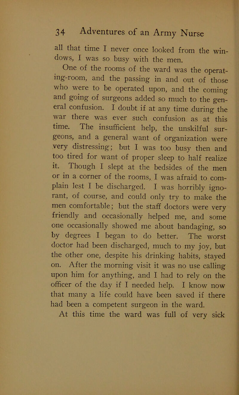 all that time I never once looked from the win- dows, I was so busy with the men. One of the rooms of the ward was the operat- ing-room, and the passing in and out of those who were to be operated upon, and the coming and going of surgeons added so much to the gen- eial confusion. I doubt if at any time during the war there was ever such confusion as at this time. The insufficient help, the unskilful sur- geons, and a general want of organization were very distressing; but I was too busy then and too tired for want of proper sleep to half realize it. Though I slept at the bedsides of the men or in a corner of the rooms, I was afraid to com- plain lest I be discharged. I was horribly igno- rant, of course, and could only try to make the men comfortable; but the staff doctors were very friendly and occasionally helped me, and some one occasionally showed me about bandaging, so by degrees I began to do better. The worst doctor had been discharged, much to my joy, but the other one, despite his drinking habits, stayed on. After the morning visit it was no use calling upon him for anything, and I had to rely on the officer of the day if I needed help. I know now that many a life could have been saved if there had been a competent surgeon in the ward. At this time the ward was full of very sick