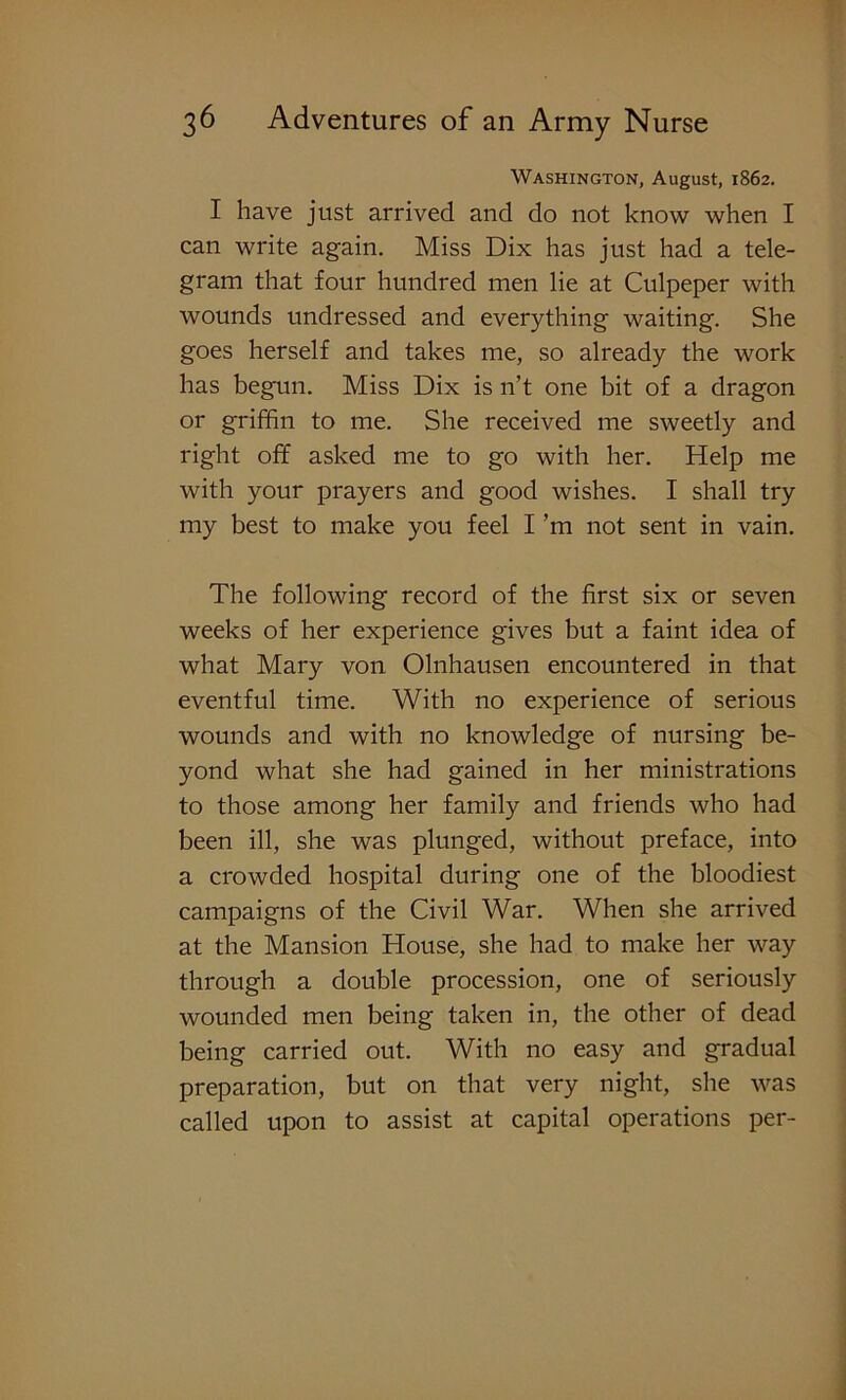 Washington, August, 1862. I have just arrived and do not know when I can write again. Miss Dix has just had a tele- gram that four hundred men lie at Culpeper with wounds undressed and everything waiting. She goes herself and takes me, so already the work has begun. Miss Dix is n’t one bit of a dragon or griffin to me. She received me sweetly and right off asked me to go with her. Help me with your prayers and good wishes. I shall try my best to make you feel I ’m not sent in vain. The following record of the first six or seven weeks of her experience gives but a faint idea of what Mary von Olnhausen encountered in that eventful time. With no experience of serious wounds and with no knowledge of nursing be- yond what she had gained in her ministrations to those among her family and friends who had been ill, she was plunged, without preface, into a crowded hospital during one of the bloodiest campaigns of the Civil War. When she arrived at the Mansion House, she had to make her way through a double procession, one of seriously wounded men being taken in, the other of dead being carried out. With no easy and gradual preparation, but on that very night, she was called upon to assist at capital operations per-