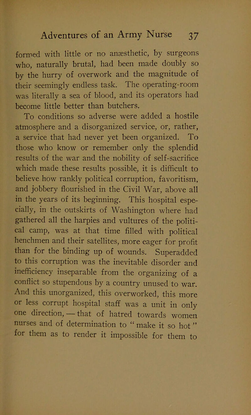 formed with little or no anaesthetic, by surgeons who, naturally brutal, had been made doubly so by the hurry of overwork and the magnitude of their seemingly endless task. The operating-room was literally a sea of blood, and its operators had become little better than butchers. To conditions so adverse were added a hostile atmosphere and a disorganized service, or, rather, a service that had never yet been organized. To those who know or remember only the splendid results of the war and the nobility of self-sacrifice which made these results possible, it is difficult to believe how rankly political corruption, favoritism, and jobbery flourished in the Civil War, above all in the years of its beginning. This hospital espe- cially, in the outskirts of Washington where had gathered all the harpies and vultures of the politi- cal camp, was at that time filled with political henchmen and their satellites, more eager for profit than for the binding up of wounds. Superadded to this corruption was the inevitable disorder and inefficiency inseparable from the organizing of a conflict so stupendous by a country unused to war. And this unorganized, this overworked, this more or less corrupt hospital staff was a unit in only one direction, that of hatred towards women nurses and of determination to “ make it so hot ” for them as to render it impossible for them to