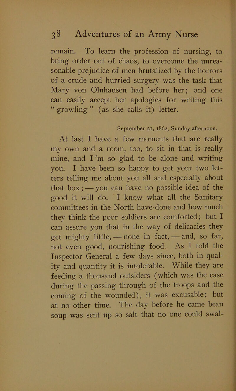 remain. To learn the profession of nursing-, to bring order out of chaos, to overcome the unrea- sonable prejudice of men brutalized by the horrors of a crude and hurried surgery was the task that Mary von Olnhausen had before her; and one can easily accept her apologies for writing this “ growling ” (as she calls it) letter. September 21, 1862, Sunday afternoon. At last I have a few moments that are really my own and a room, too, to sit in that is really mine, and I’m so glad to be alone and writing you. I have been so happy to get your two let- ters telling me about you all and especially about that box; — you can have no possible idea of the good it will do. I know what all the Sanitary committees in the North have'done and how much they think the poor soldiers are comforted; but I can assure you that in the way of delicacies they get mighty little, — none in fact, — and, so far, not even good, nourishing food. As I told the Inspector General a few days since, both in qual- ity and quantity it is intolerable. While they are feeding a thousand outsiders (which was the case during the passing through of the troops and the coming of the wounded), it was excusable; but at no other time. The day before he came bean soup was sent up so salt that no one could swal-