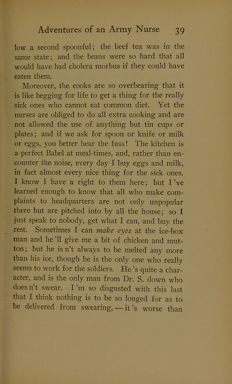 low a second spoonful; the beef tea was in the same state; and the beans were so hard that all would have had cholera morbus if they could have eaten them. Moreover, the cooks are so overbearing that it is like begging for life to get a thing for the really sick ones who cannot eat common diet. Yet the nurses are obliged to do all extra cooking and are not allowed the use of anything but tin cups or plates; and if we ask for spoon or knife or milk or eggs, you better hear the fuss! The kitchen is a perfect Babel at meal-times, and, rather than en- counter the noise, every day I buy eggs and milk, in fact almost every nice thing for the sick ones. I know I have a right to them here; but I ’ve learned enough to know that all who make com- plaints to headquarters are not only unpopular there but are pitched into by all the house; so I just speak to nobody, get what I can, and buy the rest. Sometimes I can make eyes at the ice-box man and he ’ll give me a bit of chicken and mut- ton ; but he is n’t always to be melted any more than his ice, though he is the only one who really seems to work for the soldiers. He’s quite a char- acter, and is the only man from Dr. S. down who does n’t swear. I’m so disgusted with this last that I think nothing is to be so longed for as to be delivered from swearing, — it’s worse than