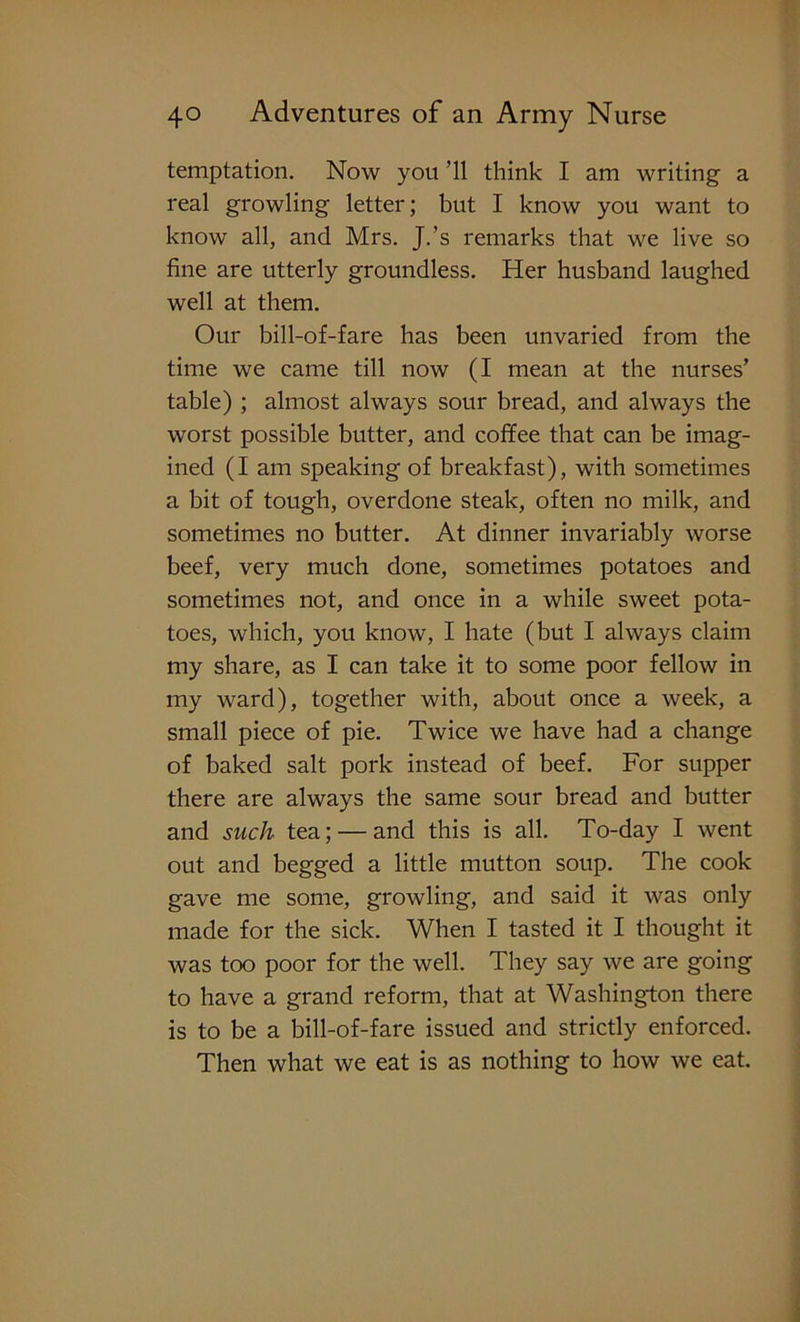 temptation. Now you ’ll think I am writing a real growling letter; but I know you want to know all, and Mrs. J.’s remarks that we live so fine are utterly groundless. Her husband laughed well at them. Our bill-of-fare has been unvaried from the time we came till now (I mean at the nurses’ table) ; almost always sour bread, and always the worst possible butter, and coffee that can be imag- ined (I am speaking of breakfast), with sometimes a bit of tough, overdone steak, often no milk, and sometimes no butter. At dinner invariably worse beef, very much done, sometimes potatoes and sometimes not, and once in a while sweet pota- toes, which, you know, I hate (but I always claim my share, as I can take it to some poor fellow in my ward), together with, about once a week, a small piece of pie. Twice we have had a change of baked salt pork instead of beef. For supper there are always the same sour bread and butter and such tea; — and this is all. To-day I went out and begged a little mutton soup. The cook gave me some, growling, and said it was only made for the sick. When I tasted it I thought it was too poor for the well. They say we are going to have a grand reform, that at Washington there is to be a bill-of-fare issued and strictly enforced. Then what we eat is as nothing to how we eat.