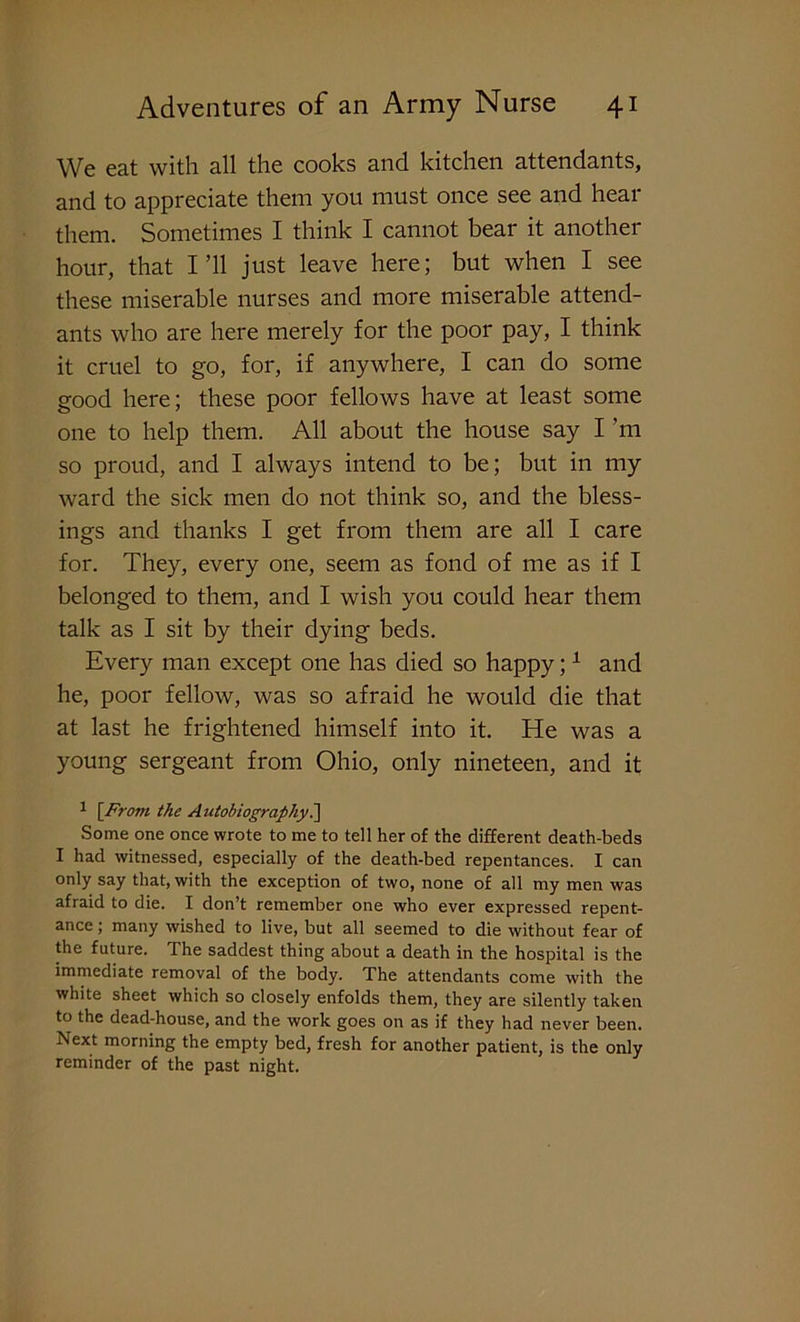 We eat with all the cooks and kitchen attendants, and to appreciate them you must once see and hear them. Sometimes I think I cannot bear it another hour, that I’ll just leave here; but when I see these miserable nurses and more miserable attend- ants who are here merely for the poor pay, I think it cruel to go, for, if anywhere, I can do some good here; these poor fellows have at least some one to help them. All about the house say I'm so proud, and I always intend to be; but in my ward the sick men do not think so, and the bless- ings and thanks I get from them are all I care for. They, every one, seem as fond of me as if I belonged to them, and I wish you could hear them talk as I sit by their dying beds. Every man except one has died so happy;1 and he, poor fellow, was so afraid he would die that at last he frightened himself into it. He was a young sergeant from Ohio, only nineteen, and it 1 [From the Autobiography.] Some one once wrote to me to tell her of the different death-beds I had witnessed, especially of the death-bed repentances. I can only say that, with the exception of two, none of all my men was afraid to die. I don’t remember one who ever expressed repent- ance ; many wished to live, but all seemed to die without fear of the future. The saddest thing about a death in the hospital is the immediate removal of the body. The attendants come with the white sheet which so closely enfolds them, they are silently taken to the dead-house, and the work goes on as if they had never been. Next morning the empty bed, fresh for another patient, is the only reminder of the past night.