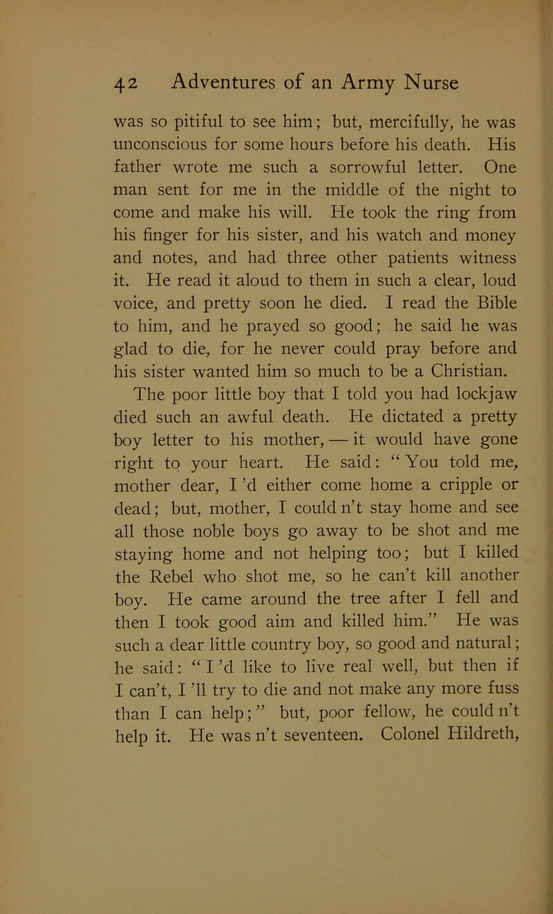 was so pitiful to see him; but, mercifully, he was unconscious for some hours before his death. His father wrote me such a sorrowful letter. One man sent for me in the middle of the night to come and make his will. He took the ring' from his finger for his sister, and his watch and money and notes, and had three other patients witness it. He read it aloud to them in such a clear, loud voice, and pretty soon he died. I read the Bible to him, and he prayed so good; he said he was glad to die, for he never could pray before and his sister wanted him so much to be a Christian. The poor little boy that I told you had lockjaw died such an awful death. He dictated a pretty boy letter to his mother, — it would have gone right to your heart. He said: “ You told me, mother dear, I’d either come home a cripple or dead; but, mother, I could n’t stay home and see all those noble boys go away to be shot and me staying home and not helping too; but I killed the Rebel who shot me, so he can’t kill another boy. He came around the tree after I fell and then I took good aim and killed him.” He was such a dear little country boy, so good and natural; he said: “ I’d like to live real well, but then if I can’t, I ’ll try to die and not make any more fuss than I can help; ” but, poor fellow, he could n’t help it. He was n’t seventeen. Colonel Hildreth,