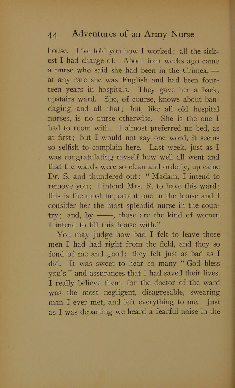 house. I Ve told you how I worked; all the sick- est I had charge of. About four weeks ago came a nurse who said she had been in the Crimea, — at any rate she was English and had been four- teen years in hospitals. They gave her a back, upstairs ward. She, of course, knows about ban- daging and all that; but, like all old hospital nurses, is no nurse otherwise. She is the one I had to room with. I almost preferred no bed, as at first; but I would not say one word, it seems so selfish to complain here. Last week, just as I was congratulating myself how well all went and that the wards were so clean and orderly, up came Dr. S. and thundered out: “ Madam, I intend to remove you; I intend Mrs. R. to have this ward; this is the most important one in the house and I consider her the most splendid nurse in the coun- try; and, by , those are the kind of women I intend to fill this house with.” You may judge how bad I felt to leave those men I had had right from the field, and they so fond of me and good; they felt just as bad as I did. It was sweet to hear so many “ God bless you’s ” and assurances that I had saved their lives. I really believe them, for the doctor of the ward was the most negligent, disagreeable, swearing man I ever met, and left everything to me. Just as I was departing we heard a fearful noise in the