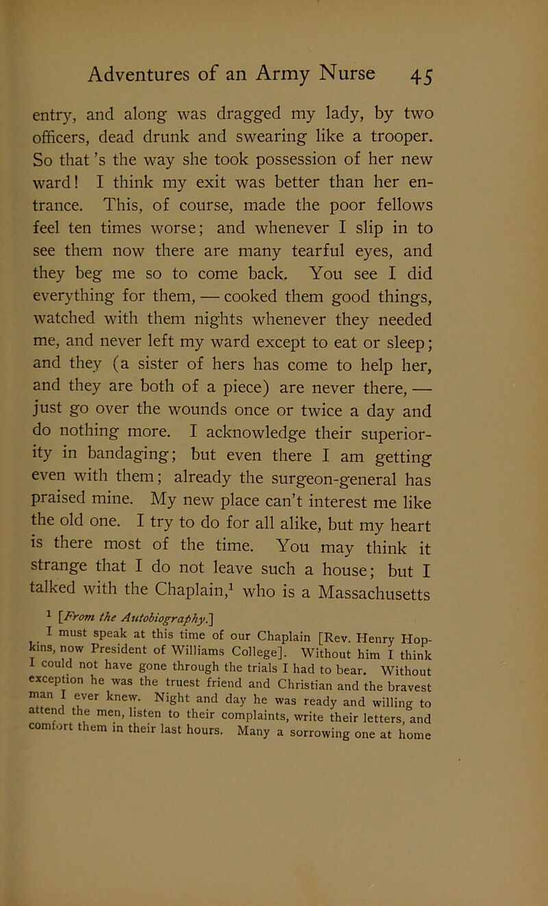 entry, and along was dragged my lady, by two officers, dead drunk and swearing like a trooper. So that’s the way she took possession of her new ward! I think my exit was better than her en- trance. This, of course, made the poor fellows feel ten times worse; and whenever I slip in to see them now there are many tearful eyes, and they beg me so to come back. You see I did everything for them, — cooked them good things, watched with them nights whenever they needed me, and never left my ward except to eat or sleep; and they (a sister of hers has come to help her, and they are both of a piece) are never there, — just go over the wounds once or twice a day and do nothing more. I acknowledge their superior- ity in bandaging; but even there I am getting even with them; already the surgeon-general has praised mine. My new place can’t interest me like the old one. I try to do for all alike, but my heart is there most of the time. You may think it strange that I do not leave such a house; but I talked with the Chaplain,1 who is a Massachusetts 1 \From the Autobiography.] . 1 must sPeak at this time of our Chaplain [Rev. Henry Hop- kins, now President of Williams College], Without him I think I could not have gone through the trials I had to bear. Without exception he was the truest friend and Christian and the bravest man I ever knew. Night and day he was ready and willing to attend the men, listen to their complaints, write their letters, and comfort them in their last hours. Many a sorrowing one at home