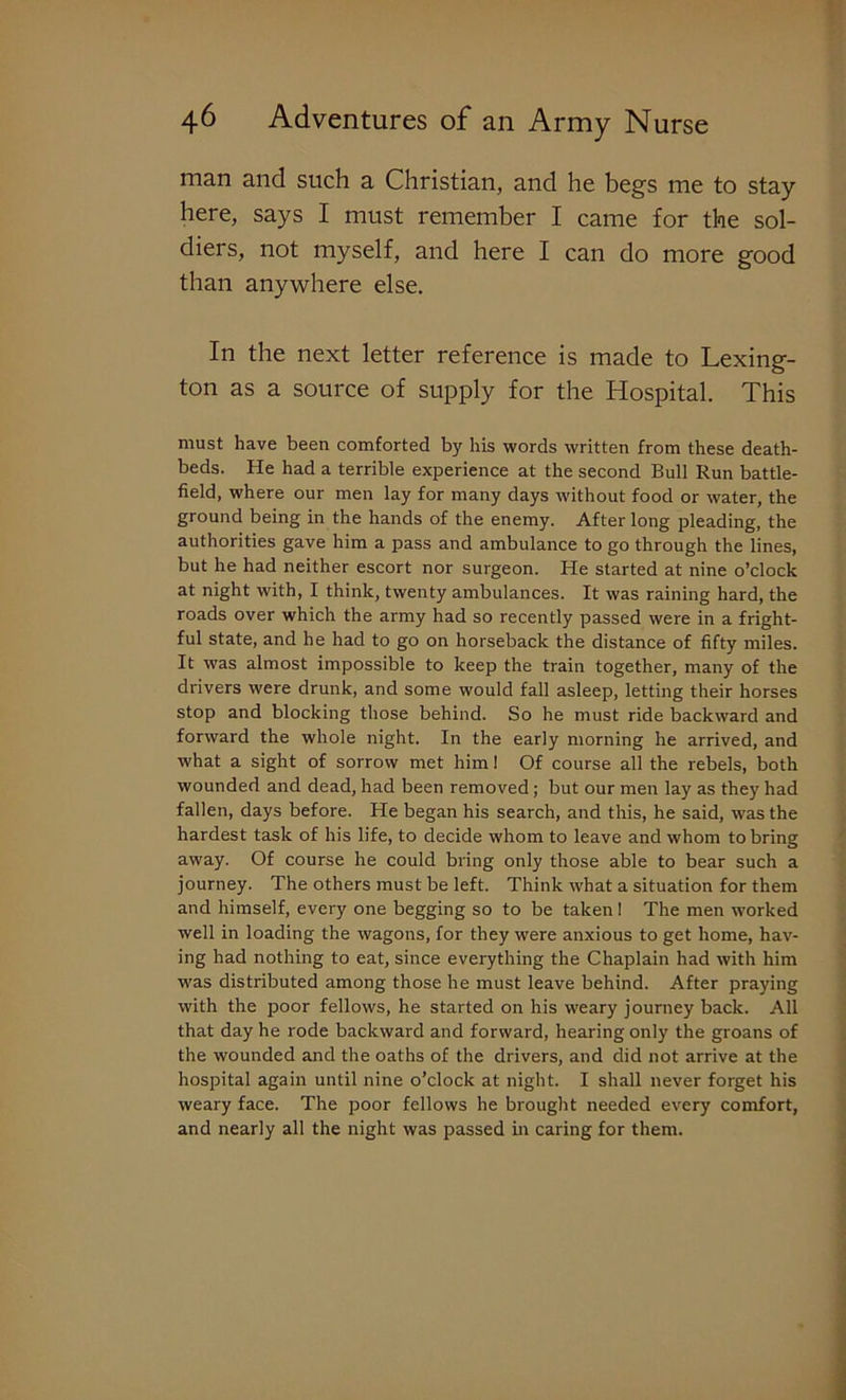 man and such a Christian, and he begs me to stay here, says I must remember I came for the sol- diers, not myself, and here I can do more good than anywhere else. In the next letter reference is made to Lexing- ton as a source of supply for the Hospital. This must have been comforted by his words written from these death- beds. He had a terrible experience at the second Bull Run battle- field, where our men lay for many days without food or water, the ground being in the hands of the enemy. After long pleading, the authorities gave him a pass and ambulance to go through the lines, but he had neither escort nor surgeon. He started at nine o’clock at night with, I think, twenty ambulances. It was raining hard, the roads over which the army had so recently passed were in a fright- ful state, and he had to go on horseback the distance of fifty miles. It was almost impossible to keep the train together, many of the drivers were drunk, and some would fall asleep, letting their horses stop and blocking those behind. So he must ride backward and forward the whole night. In the early morning he arrived, and what a sight of sorrow met him! Of course all the rebels, both wounded and dead, had been removed; but our men lay as they had fallen, days before. He began his search, and this, he said, was the hardest task of his life, to decide whom to leave and whom to bring away. Of course he could bring only those able to bear such a journey. The others must be left. Think what a situation for them and himself, every one begging so to be taken! The men worked well in loading the wagons, for they were anxious to get home, hav- ing had nothing to eat, since everything the Chaplain had with him was distributed among those he must leave behind. After praying with the poor fellows, he started on his weary journey back. All that day he rode backward and forward, hearing only the groans of the wounded and the oaths of the drivers, and did not arrive at the hospital again until nine o’clock at night. I shall never forget his weary face. The poor fellows he brought needed every comfort, and nearly all the night was passed in caring for them.