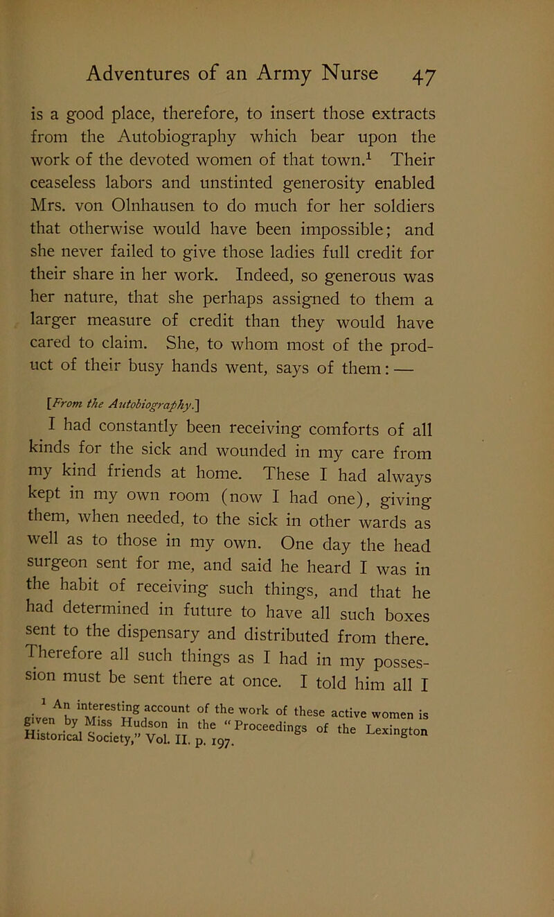 is a good place, therefore, to insert those extracts from the Autobiography which bear upon the work of the devoted women of that town.1 Their ceaseless labors and unstinted generosity enabled Mrs. von Olnhausen to do much for her soldiers that otherwise would have been impossible; and she never failed to give those ladies full credit for their share in her work. Indeed, so generous was her nature, that she perhaps assigned to them a larger measure of credit than they would have cared to claim. She, to whom most of the prod- uct of their busy hands went, says of them: — [From the Autobiography.] I had constantly been receiving comforts of all kinds for the sick and wounded in my care from my kind friends at home. These I had always kept in my own room (now I had one), giving them, when needed, to the sick in other wards as well as to those in my own. One day the head surgeon sent for me, and said he heard I was in the habit of receiving such things, and that he had determined in future to have all such boxes sent to the dispensary and distributed from there Therefore all such things as I had in my posses- sion must be sent there at once. I told him all I • 1 Au in‘erestinS account of the work of these active women is given by Miss Hudson in the “Proceedings of the Lexington Historical Society,” Vol. II. p. i97. b ington