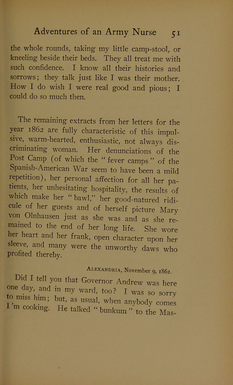 the whole rounds, taking my little camp-stool, or kneeling beside their beds. They all treat me with such confidence. I know all their histories and sorrows; they talk just like I was their mother. How I do wish I were real good and pious; I could do so much then. The remaining extracts from her letters for the year 1862 are fully characteristic of this impul- sive,. warm-hearted, enthusiastic, not always dis- criminating woman. Her denunciations of the Post Camp (of which the “ fever camps ” of the Spanish-American War seem to have been a mild repetition), her personal affection for all her pa- tients, her unhesitating hospitality, the results of which make her “bawl,” her good-natured ridi- cule of her guests and of herself picture Mary von Olnhausen just as she was and as she re- mained to the end of her long life. She wore her heart and her frank, open character upon her sleeve, and many were the unworthy daws who profited thereby. Alexandria, November 9, 1862. Did I tell you that Governor Andrew was here one day and in my ward, too ? I was so sorry o miss urn, but, as usual, when anybody comes m coo ing. He talked “ bunkum ” to the Mas-